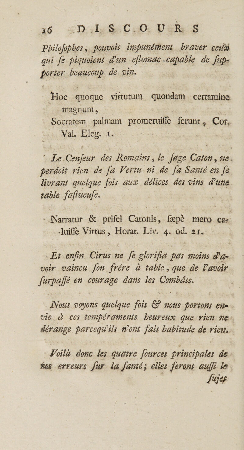 Philofophes, pouvoit impunément braver ceux qui fe piquoient d'un efîomac capable de /ap¬ porter beaucoup de vin. Hoc quoque virtutum quondam certamine magnum, Socratem palmam promeruiiïè ferunr 5 Cor, Val Eleg. i. Le Cenjeur des Romains, le Juge Caton, ne ferdoit rien de fa Vertu ni de fa Santé en fe livrant quelque fois aux délices des vins d'une table fafiueufe. té Narratur & prifei Catonis, fæpè mero ca~ •luifîe Virtus, Horat. Liv. 4. ûd. ai. Et enfin Cirus ne fe glorifia pas moins d?a~ voir vaincu fon frère à table, que de l'avoir furpaffé en courage dans les Combats• Nous voyons quelque fois & nous portons en- vie à ces tempéraments heureux que rien ne dérange parcequ'ils n'ont fait habitude de rien» Voilà donc les quatre fources principales de ms erreurs fur la famé; elles feront aujfi le fujcf