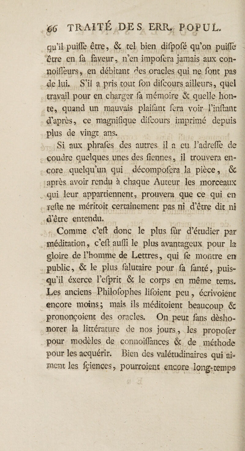 N l ' -i • ■ a ■ -i ■ ê X Kiji gu’il puiiïe être, & tel bien difpofé qu’on puilTe être en fa faveur, n’en impofcra jamais aux con- noifieurs, en débitant ^es oracles qui ne font pas de lui. S’il a pris tout fon difcours ailleurs, quel travail pour en charger fa mémoire & quelle hon¬ te, quand un mauvais plaifant fera voir Huilant d’après, ce magnifique difcours imprimé depuis plus de vingt ans. Si aux phrafes des autres il a eu Fadrefië de coudre quelques unes des fiennes, il trouvera en¬ core quelqu’un qui décompofera la pièce, & après avoir rendu à chaque Auteur les morceaux qui leur appartiennent, prouvera que ce qui en relie ne méritoit certainement pas ni d’être dit ni d’être entendu. Comme c’eil donc le plus fur d’étudier par méditation, c’eil aufîl le plus avantageux pour la gloire de l’homme de Lettres, qui fe montre en public, & le plus falütaire pour fa lancé, puis¬ qu’il éxerce Fefprit & le corps en même tems. Les anciens Philofophes lifoient peu, écrivoient encore moins; mais ils méditoient beaucoup & prononçoient des oracles. On peut fans désho¬ norer la littérature de nos jours, les propofer pour modèles de connoifiances & de méthode pour les acquérir. Bien des valétudinaires qui ai¬ ment les fciences, poiuToient encore long-temps*