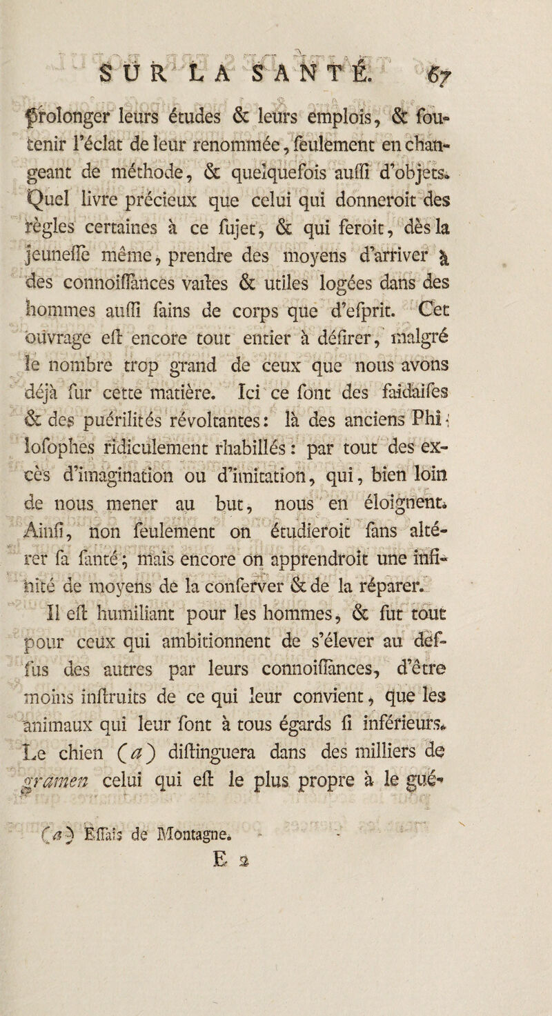 ■ - _ • : ^ _ - •-», _.S-V ^ ■' , N U ■='- <s ':X f,\ ’ H ' V prolonger leurs études & leurs emplois, & fou» tenir l’éclat de leur renommée, feulement enchan» géant de méthode, & quelquefois auffi d’objets* Quel livre précieux que celui qui donneroit des règles certaines à ce fujet, & qui feroit, dès la jeünellè même, prendre des moyens d’arriver \ des connoffiances varies & utiles logées dans des hommes auffi fains de corps que d’efprit. Cet ouvrage eft encore tout entier à délirer, malgré le nombre trop grand de ceux que nous avons déjà fur cette matière. Ici ce font des faidàifes & des puérilités révoltantes: là des anciens Phi< lofophës ridiculement rhabillés : par tout des ex» cès d’imagination ou d’imitation, qui, bien loin * X- de nous mener au but, nous en éloignent* Ainfî, non feulement on étudieroit fans alté¬ rer fa lanté ; mais encore on apprendroit une ihfi« hîté de moyens de la conferver & de la réparer. Il eft humiliant pour les hommes, & fut tout pour ceux qui ambitionnent de s’élever au def» fus des autres par leurs connoiffiinces, d’être moins inftruits de ce qui leur convient, que les animaux qui leur font à tous égards fi inférieurs* Le chien Qa') diftinguera dans des milliers do gramen celui qui eft le plus propre à le gué-» O) Éflàîs de Montagne.