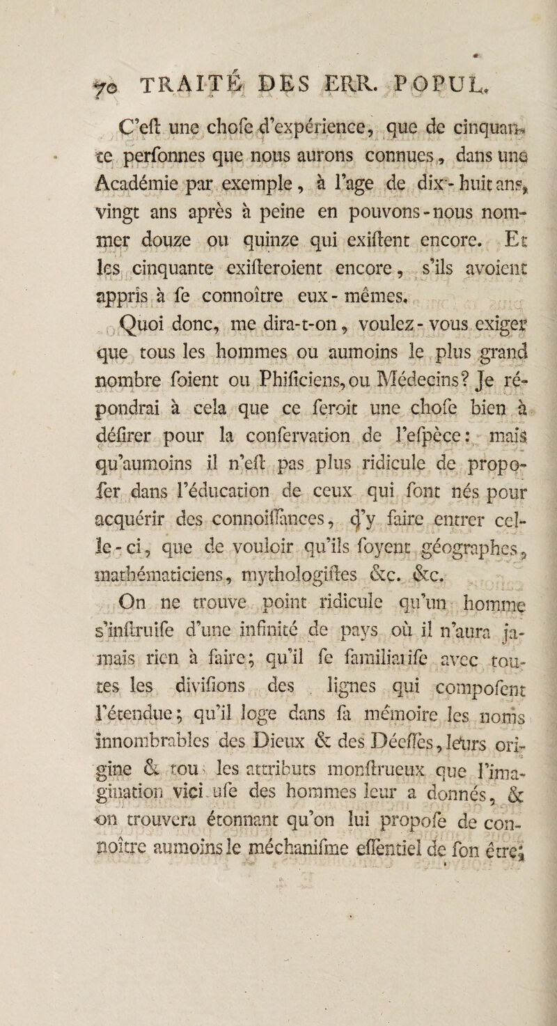 C’eil une chofc d’expérience, que de cinquam ce perfonnes que nous aurons connues, dans une Académie par exemple, à Page de dix - huit ans* vingt ans après à peine en pouvons-nous nom¬ mer douze ou quinze qui exiflent encore. Et les cinquante exiileroient encore, s’ils avoient appris à fe connoître eux - mêmes. Quoi donc, me dira-t-on, voulez-vous exiger que tous les hommes ou aumoins le plus grand nombre foient ou Phiiiciens,ou Médecins? Je ré¬ pondrai à cela que ce feroit une choie bien à délirer pour la confervation de l’elpèce : mais qu’aumoins il n’eil pas plus ridicule de propo- fer dans l’éducation de ceux qui font nés pour acquérir des connoiilànces, d'y faire entrer cel¬ le-ci, que de vouloir qu’ils foyent géographes, mathématiciens, mythologiiles &c. &c. On ne trouve point ridicule qu’un homme s’inftruife d’une infinité de pays où il n’aura ja¬ mais rien à faire; qu’il fe familialife avec tou¬ tes les divifions des lignes qui compofent l'étendue; qu’il loge dans fa mémoire les noms innombrables des Dieux & des Déciles, leurs ori¬ gine & tou les attributs monflrueux que l’ima¬ gination vici. ufe des hommes leur a donnés, & on trouvera étonnant qu’on lui propofe de con- A ' V naître aumoins le méchanifme efîentiei de fon être;