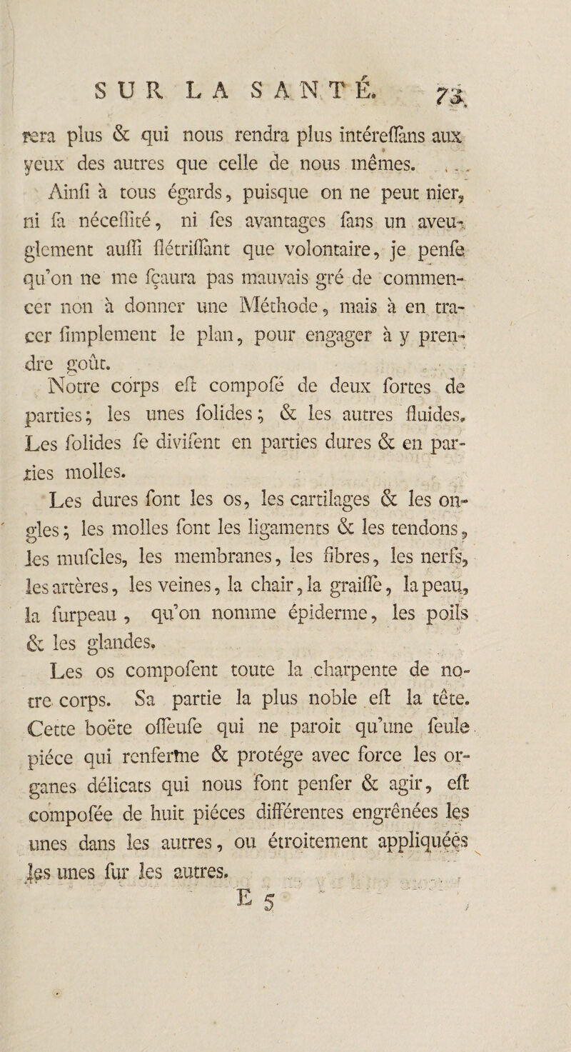 fera plus & qui nous rendra plus intéreflàns aux yeux des autres que celle de nous mêmes. Ainfi à tous égards, puisque on ne peut nier, ni fa né ce iTi té, ni fes avantages fans un aveu¬ glement auffi flétrifïànt que volontaire, je penfe qu’on ne me fçaura pas mauvais gré de commen¬ cer non a donner une Méthode, mais à en tra¬ cer Amplement le plan, pour engager à y pren¬ dre goût. Notre corps eft compofé de deux fortes de parties ; les unes folides ; & les autres fluides. Les folides fe divifent en parties dures & en par¬ ties molles. Les dures font les os, les cartilages & les on¬ gles ; les molles font les ligaments & les tendons ? les mufcles, les membranes, les fibres, les nerfs, les artères, les veines, la chair, la graille, la peau, la furpeau , qu’on nomme épiderme, les poils & les glandes. Les os compofent toute la charpente de no¬ tre corps. Sa partie la plus noble eft la tête. Cette boëte offeufe qui ne paroit qu’une feule pièce qui renferme & protège avec force les or¬ ganes délicats qui nous font penfer & agir, eft compofée de huit pièces différentes engrenées les unes dans les autres, ou étroitement appliquées |es unes fur les autres.