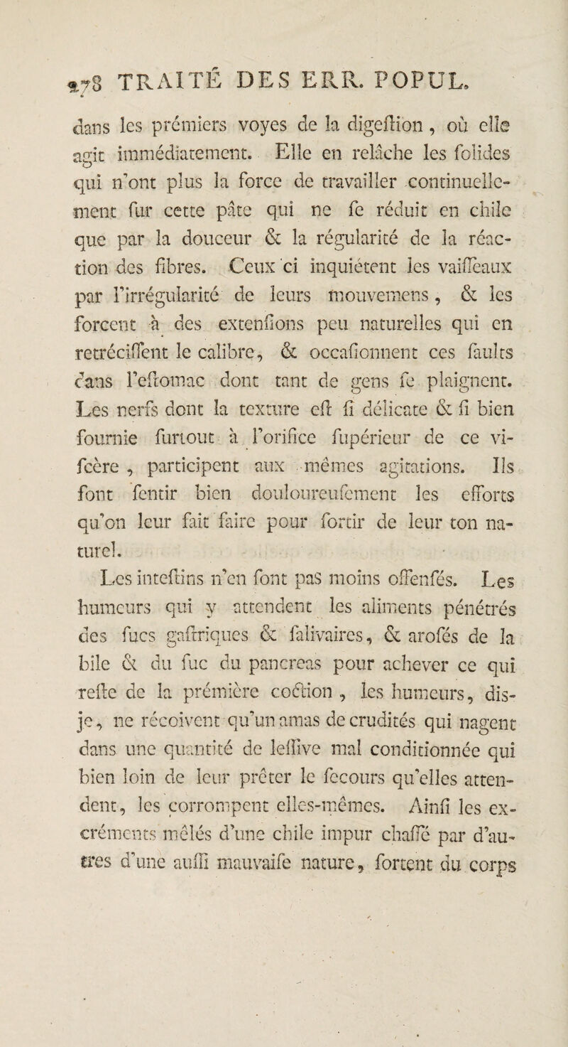 4 dans les premiers voyes de la digcflion , ou elle a<jit immédiatement. Elle en relâche les folides O qui n’ont plus la force de travailler continuelle¬ ment fur cette pâte qui ne fe réduit en chile que par la douceur & la régularité de la réac¬ tion des fibres. Ceux ci inquiètent les vaiflèaux par F irrégularité de leurs fnouvemens, & les forcent à des extenilons peu naturelles qui en rétrécirent le calibre, & occafionnent ces faults dans l’eftomac dont tant de gens fe plaignent. Les nerfs dont la texture efl fi délicate & fi bien fournie furlout à l’orifice fupérieur de ce vi- fcère , participent aux mêmes agitations. Us font fentir bien douloureufement les efforts qu’on leur fait faire pour for tir de leur ton na¬ turel Les inteftins n’en font pas moins ofFenfés. Les humeurs qui y attendent les aliments pénétrés des mes gaftriques & faiivaires, & arofés de la bile & du fuc du pancréas pour achever ce qui refie de la prémière coétion , les humeurs, dis- je, ne reçoivent qu’un amas de crudités qui nagent dans une quantité de lefîîve mal conditionnée qui bien loin de leur prêter le fccours qu’elles atten¬ dent, les corrompent elles-mêmes. Ainfi les ex¬ créments mêlés d’une chile impur chafle par d’au¬ tres d’une auill mauvaife nature, forcent du corps