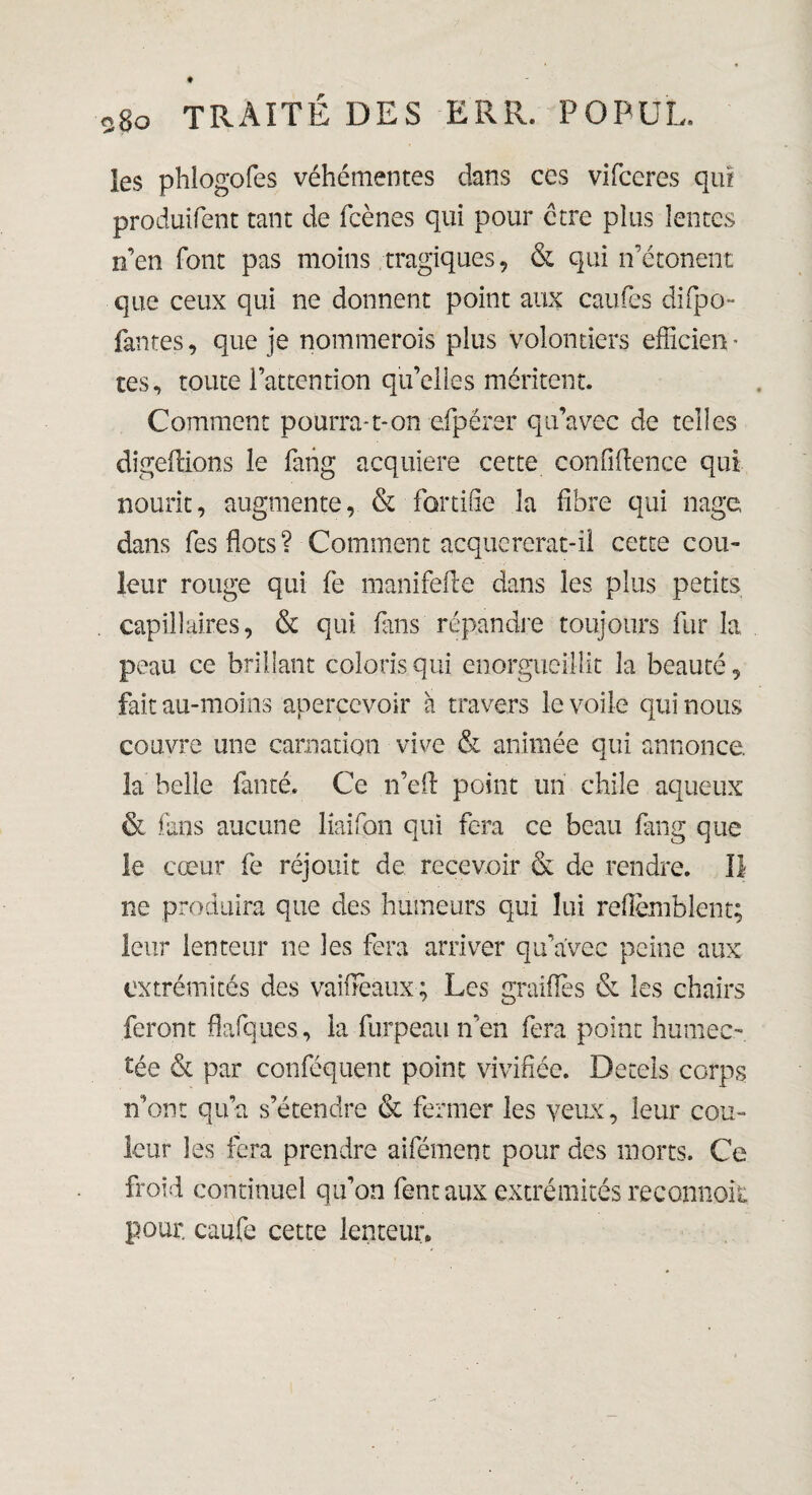 les phlogofes véhémentes dans ces vifceres qui produifent tant de feènes qui pour erre plus lentes n’en font pas moins tragiques, & qui n’étonent que ceux qui ne donnent point aux caufes difpo- fantes, que je nommerois plus volontiers efficien * tes, toute l’attention qu’elles méritent. Comment pourra-1-on efpérer qu’avec de telles digeftions le fang acquière cette confidence qui nourit, augmente, & fortifie la fibre qui nage, dans fes flots ? Comment acquererat-ii cette cou¬ leur rouge qui fe manifelle dans les plus petits capillaires, & qui fins répandre toujours fur la peau ce brillant coloris qui enorgueillit la beauté, fait au-moins apercevoir à travers le voile qui nous couvre une carnation vive & animée qui annonce, la belle famé. Ce n’efl point un chile aqueux & fans aucune liaifon qui fera ce beau fang que le cœur fe réjouit de recevoir & de rendre. Il ne produira que des humeurs qui lui reflèmblent; leur lenteur ne les fera arriver qu’avec peine aux extrémités des vai fléaux; Les graillé s & les chairs feront flafques, la furpeau n’en fera point humec¬ tée & par conféquent point vivifiée. Detels corps n’ont qu’a s’étendre & fermer les yeux, leur cou¬ leur les fera prendre aifément pour des morts. Ce froid continuel qu’on fent aux extrémités reconnoie pour, caufe cette lenteur»