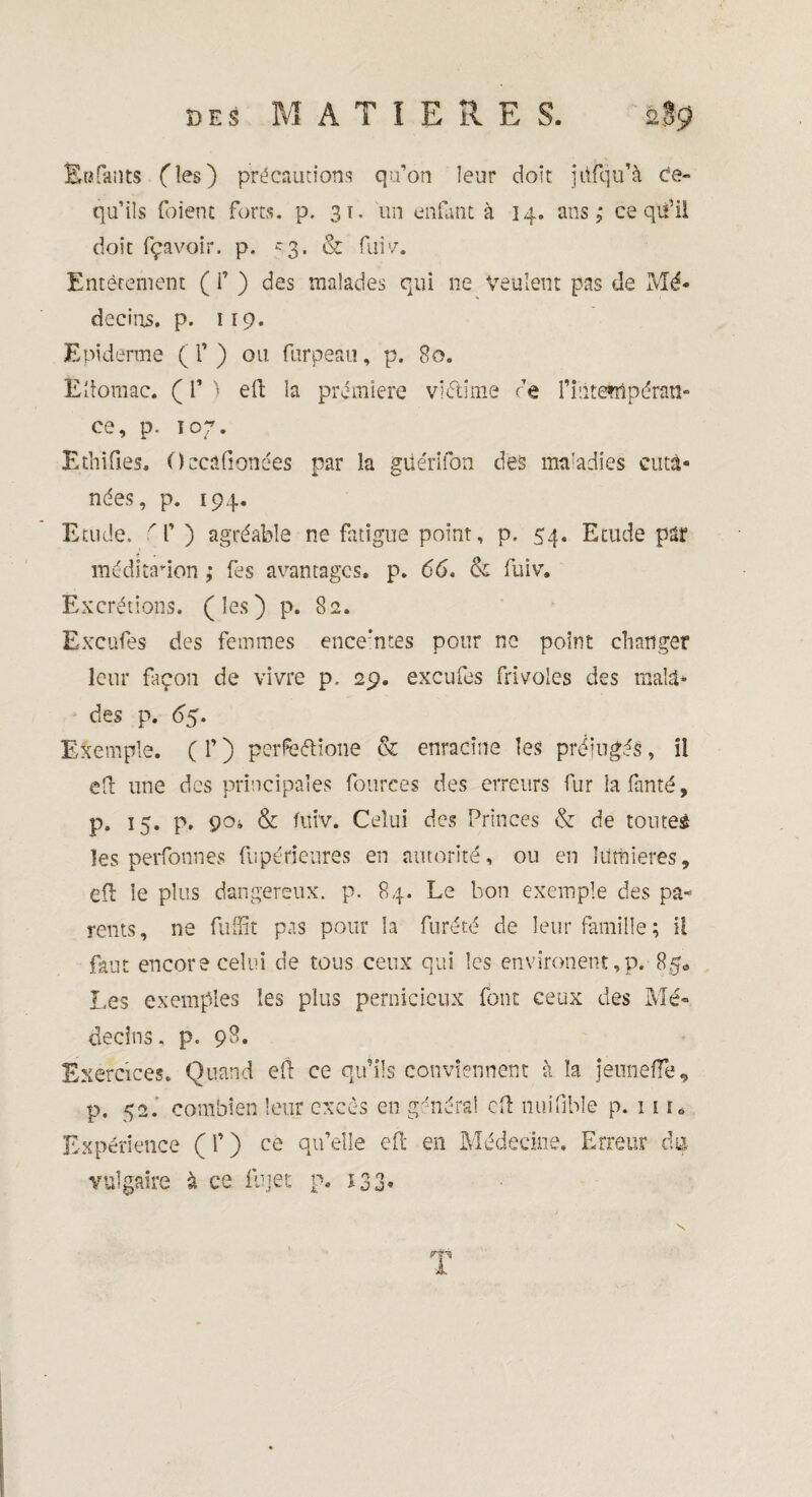 Eufants (les) précautions qu’on leur doit jüfqu’à Ce- qu’ils (oient forts, p. 31. un enfant à 14. ans,* ce qu’il doit fçavoir. p. 53. & fui'/. Entêtement ( f ) des malades qui ne Veulent pas de Mé¬ decins. p. 119. Epiderme ( l’) ou furpeau, p. 80. Èitomac, ( P ) eft la première victime te l’intempéran¬ ce, p. 107. Ethifies. Occafionées par la güérifon des ma'adies cuta¬ nées, p. 194. Etude, 'f ) agréable ne fatigue point, p. 54. Etude par méditation ,* fes avantages, p. 66. & fuiv. Excrétions, (les) p. 82. Excufes des femmes enceintes pour ne point changer leur façon de vivre p, 29. excufes frivoles des mala¬ des p. 65. Exemple. ( f ) perfe&ione & enracine les préjugés, îi ed une des principales fourees des erreurs fur lafanté, p. 15. p. 904 & fuiv. Celui des Princes & de toutes les perfonnes fupérieures en autorité, ou en lumières, ed le plus dangereux, p. 84. Le bon exemple des pa* rents, ne fuffit pas pour la furété de leur famille ; il faut encore celui de tous ceux qui les environent,p. 8ge Les exemples les plus pernicieux font ceux des Mé¬ decins. p. 9^. Exercices. Quand ed ce qu’ils conviennent à la jemieiïe, p. 52. combien leur excès en général cd tinifible p. 11 h Expérience ( 1’ ) ce qu’elle ed en Médecine. Erreur du