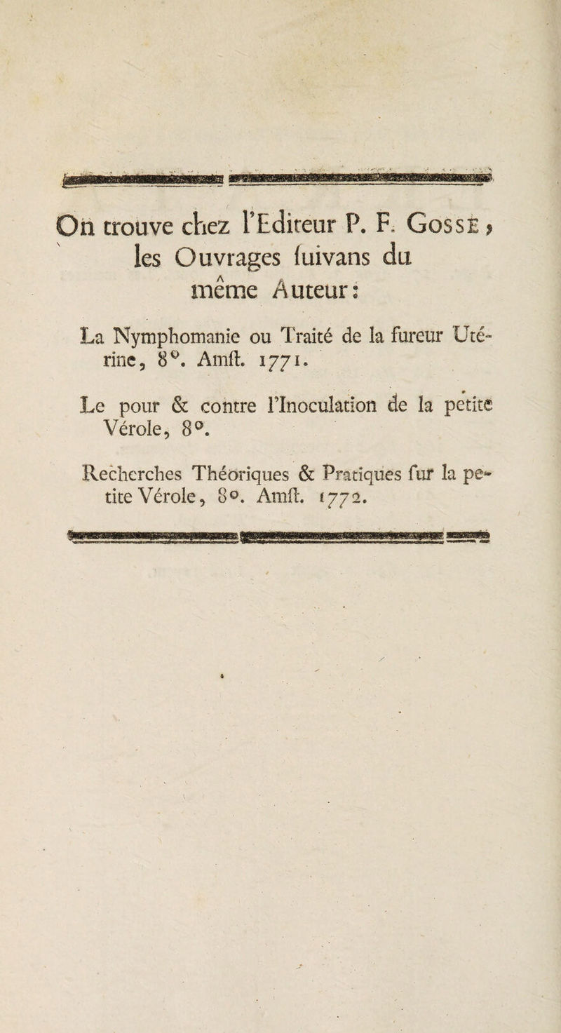 On trouve chez l’Editeur P. F; Gosse > les O uvrages (uivans du même Auteur: La Nymphomanie ou Traité de la fureur Uté¬ rine, 8°. AmfL 1771. Le pour & contre Flnoculation de la petite Vérole, 8°« Recherches Théoriques & Pratiques fur la pe¬ tite Vérole, 8°. Amft, *772.