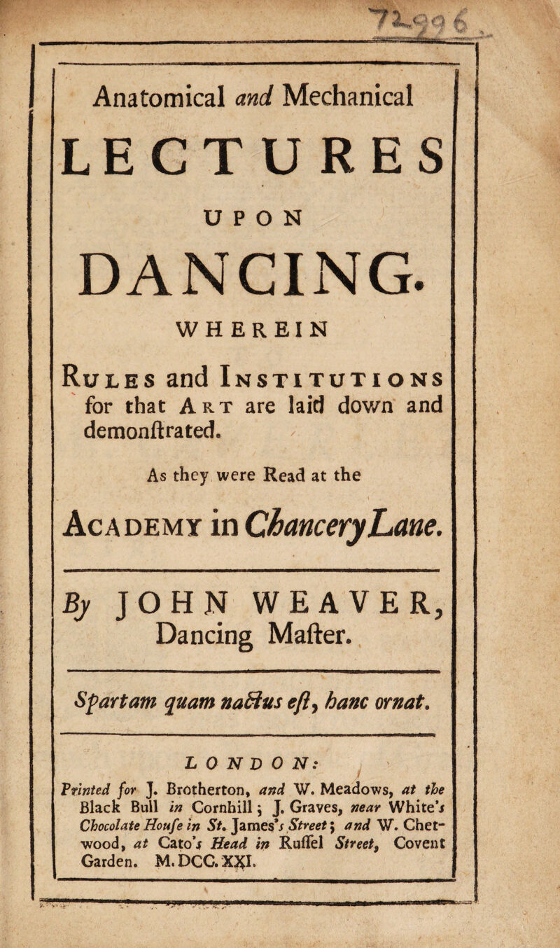 Anatomical and Mechanical LECTURES UPON DANCING. WHEREIN Rules and Institutions for that Art are laid dov/n and demonftrated. As they were Read at the Academy in Chancery Lane. Bj JOHN WEAVER, Dancing Matter. Sfart am quam naftus eft, banc ornat. LONDON: Printed for J. Brotherton, and W. Meadows, at the Black Bull in Cornhill j J. Graves, near White j Chocolate Houfe in St. James's Street \ and W. Chet- wood, at CatoV Head in Ruflel Street, Covent Garden. M.DCGX3I.