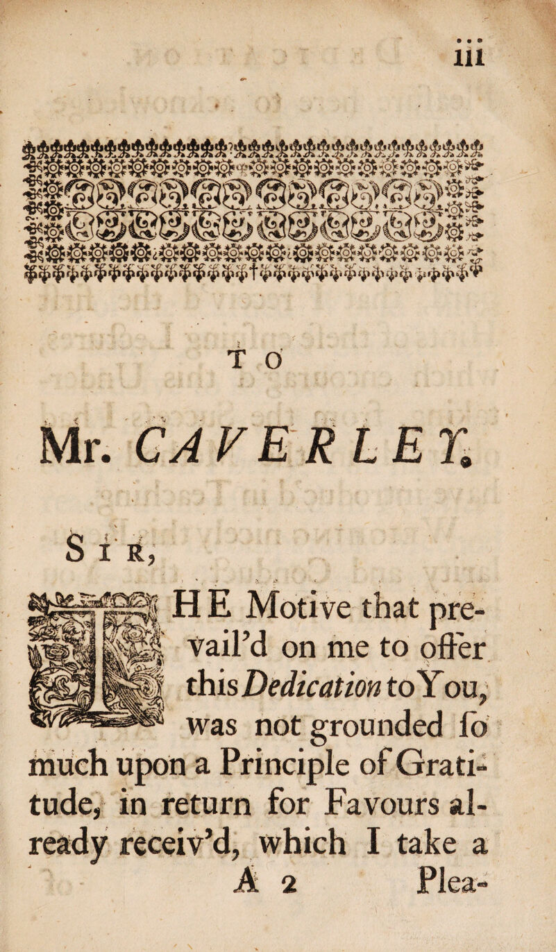 T 0 Mr. CAVER LET. S i r, H E Motive that pre¬ vail’d on me to offer this Dedication to You, was not grounded lb much upon a Principle of Grati¬ tude, in return for Favours al¬ ready receiv’d, which I take a A 2 Plea-