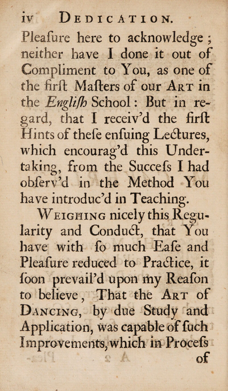 Pleafure here to acknowledge ; neither have I done it out of Compliment to You, as one of the firft Mafters of our Art in the Englifh School: But in re¬ gard, that I receiv’d the firft Hints of thefe enfuing Le&ures, which encourag’d this Under¬ taking, from the Succefs I had obferv’d in the Method You have introduc’d in Teaching. Weighing nicely this Regu¬ larity and Conduct, that You have with fo much Eafe and Pleafure reduced to Practice, it loon prevail’d upon my Reafon to believe, That the Art of Dancing, by due Study and Application, Was capable of fuch Improvements, which in Procefs t: of