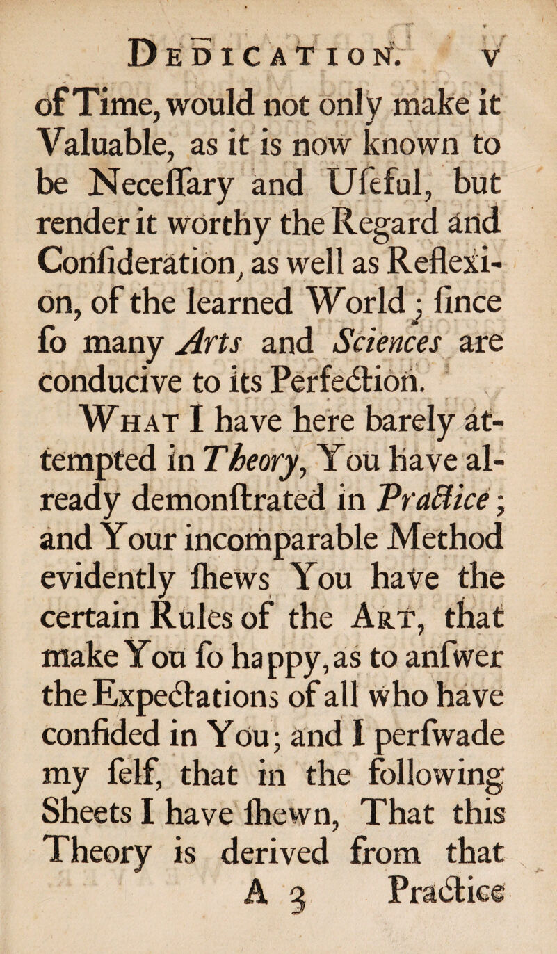 of Time, would not only make it Valuable, as it is now known to be Neceflary and Ufeful, but render it worthy the Regard and Consideration, as well as Reflexi¬ on, of the learned World; fince fo many Arts and Sciences are conducive to its Perfection. •r - - - « X *■ ' ’ * - What I have here barely at¬ tempted in Theory, You have al¬ ready demonstrated in Praffice; and Your incomparable Method evidently lhews You have the certain Rules of the Art, that make You fo happy, as to anfwer the Expectations of all who have confided in You; and I perfwade my felf, that in the following Sheets I have Ihewn, That this Theory is derived from that A 3 Practice