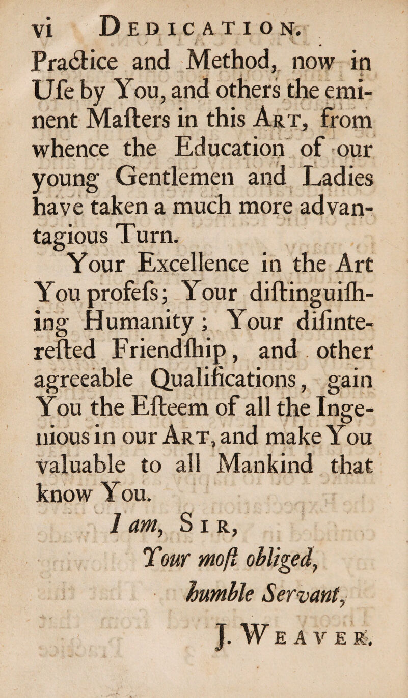 • y f * J' . ; ' ■ - « Practice and Method, now in t ■ 4- Ufe by You, and others the emi¬ nent Mailers in this Art, from whence the Education of our •- • n * j *. ' \ ' young Gentlemen and Ladies have taken a much more advan- tagious Turn. Your Excellence in the Art Youprofefs; Your diftinguiih- ing Humanity; Your difinte- refled Friendihip, and other agreeable Qualifications, gain You the Efteem of all the Inge¬ nious in our Art, and make You valuable to all Mankind that know You. 1 am, Sir, Tour mofl obliged, humble Servant, J. W E A V E R?,