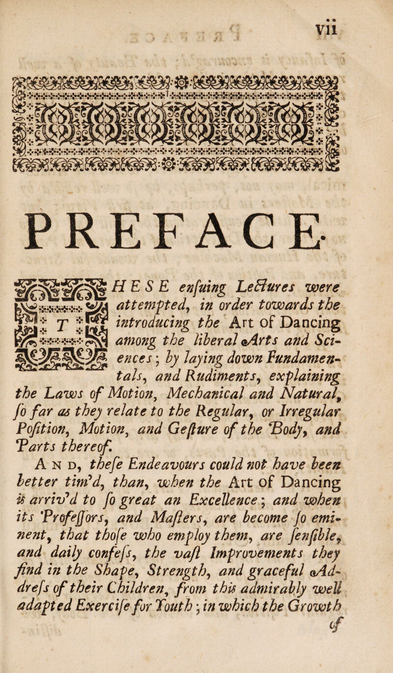 PREFACE H E S E enfuing Lectures were attempted, in order towards the introducing the Art of Dancing among the liberal oArts and Sci¬ ences ; by laying down fundamen¬ tals, and Rudiments, explaining the Laws of Motion, Mechanical and Natural, Jo far as they relate to the Regular, or Irregular Poption, Motion5 and Gejlure of the *Body> and Tarts thereof And, thefe Endeavours could not have been better tim'd, than, when the Art of Dancing is arriv'd to fo great an Excellence; and when its TrofejJ'ors, and Mafiers, are become jo emi¬ nent, that thofe who employ them, are J'enfib!ef and daily confefs, the vajl Improvements they find in the Shape, Strength, and graceful aAd- drefs of their Children, from this admirably well adapted Exercije for Youth; in which the Growth