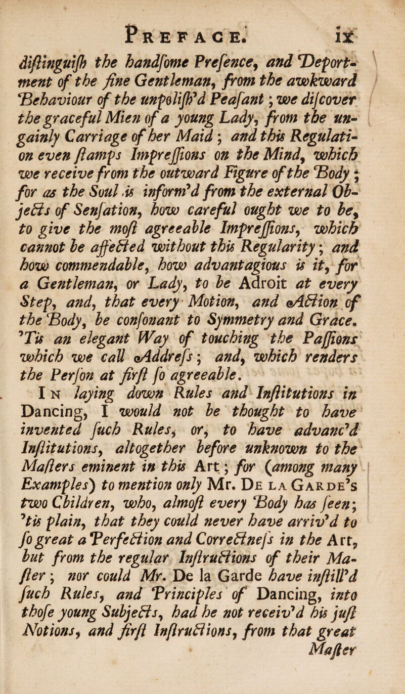 diftinguifk the handfotne Prefence, and Deport¬ ment of the fine Gentleman, from the awkward \Behaviour of the unpolifh'd Peafant; we dijcover the graceful Mien of a young Lady, from the un¬ gainly Carriage of her Maid; and this Regulati¬ on even {lamps Imprejftons on the Mind, which we receive from the outward Figure of the Body ; for as the Soul .is inform'd from the external Ob¬ jects of Senfation, how careful ought we to be, to give the mofl agreeable ImpreJJions, which cannot be affeBed without this Regularity; and how commendable, how advantagious is it, for a Gentleman, or Lady, to be Adroit at every Step, and, that every Motion, and eAbiion of the Body, be confonant to Symmetry and Grace. 'Tis an elegant Way of touching the Pafjions which we call oAddrefs; and, which renders the Perfon at fir ft fo agreeable. I n laying down Rules and Inftitutions in Dancing, I would not be thought to have invented fuch Rules, or, to have advanc'd Inftitutions, altogether before unknown to the Maflers eminent in this Art; for (among many Examples) to mention only Mr. D£ la Garde’s two Children, who, almoft every Body has feen; 'tis plain, that they could never have arriv'd to fo great a Perfection and CorreCt nefs in the Art, but from the regular Infractions of their Ma- fter \ nor could Mr. De la Garde have infill'd fuch Rules, and Principles of Dancing, into thofe young Subjeds, had he not receiv'd his juft Notions, and firft InflruCtions, from that great Mafter