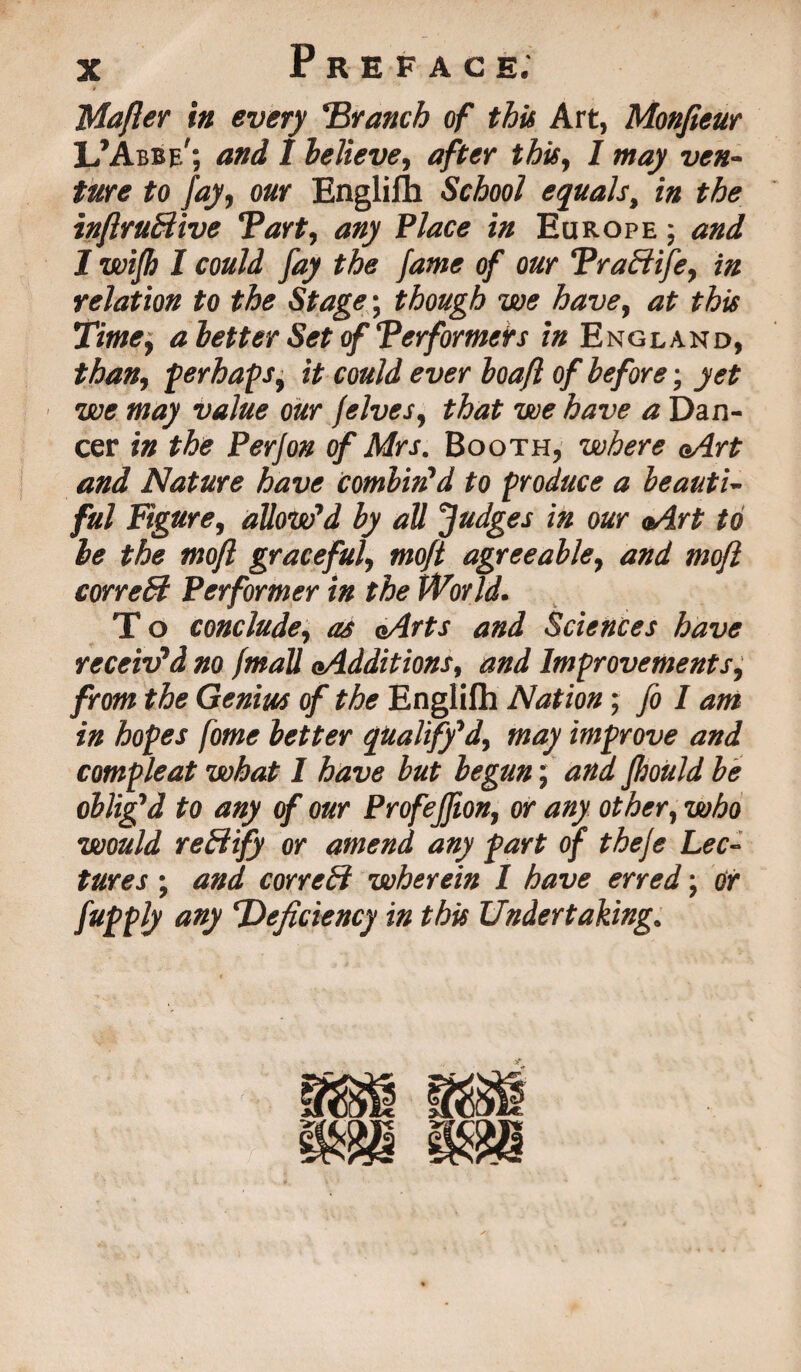 Mafier in every Branch of this Art, Monfieur L’Abbe'; and 1 believe, after this, 1 may ven¬ ture to fay, our Englilh School equals, in the inflruBive Tart, any Place in Europe ; and 1 wijh I could fay the fame of our Traffiife, in relation to the Stage; though we have, at this Time, a letter Set of Terformers in England, than, perhaps^ it could ever loafl of before; yet we may value our /elves, that we have a Dan¬ cer in the Perfon of Mrs. Booth, where aArt and Nature have combin'd to produce a beauti¬ ful Figure, allow'd by all Judges in our aArt to be the mofl graceful, moft agreeable, and mofl correB Performer in the World. T o conclude, as eArts and Sciences have receiv'd no fmall aAdditions, and Improvements, from the Genius of the Englifh Nation; fo I am in hopes fome better qualify'd, may improve and compleat what I have but begun; and fhould be oblig'd to any of our Profejfion, or any other, who would reBify or amend any fart of the/e Lec¬ tures ; and correct wherein 1 have erred; or fupply any deficiency in this Undertaking.