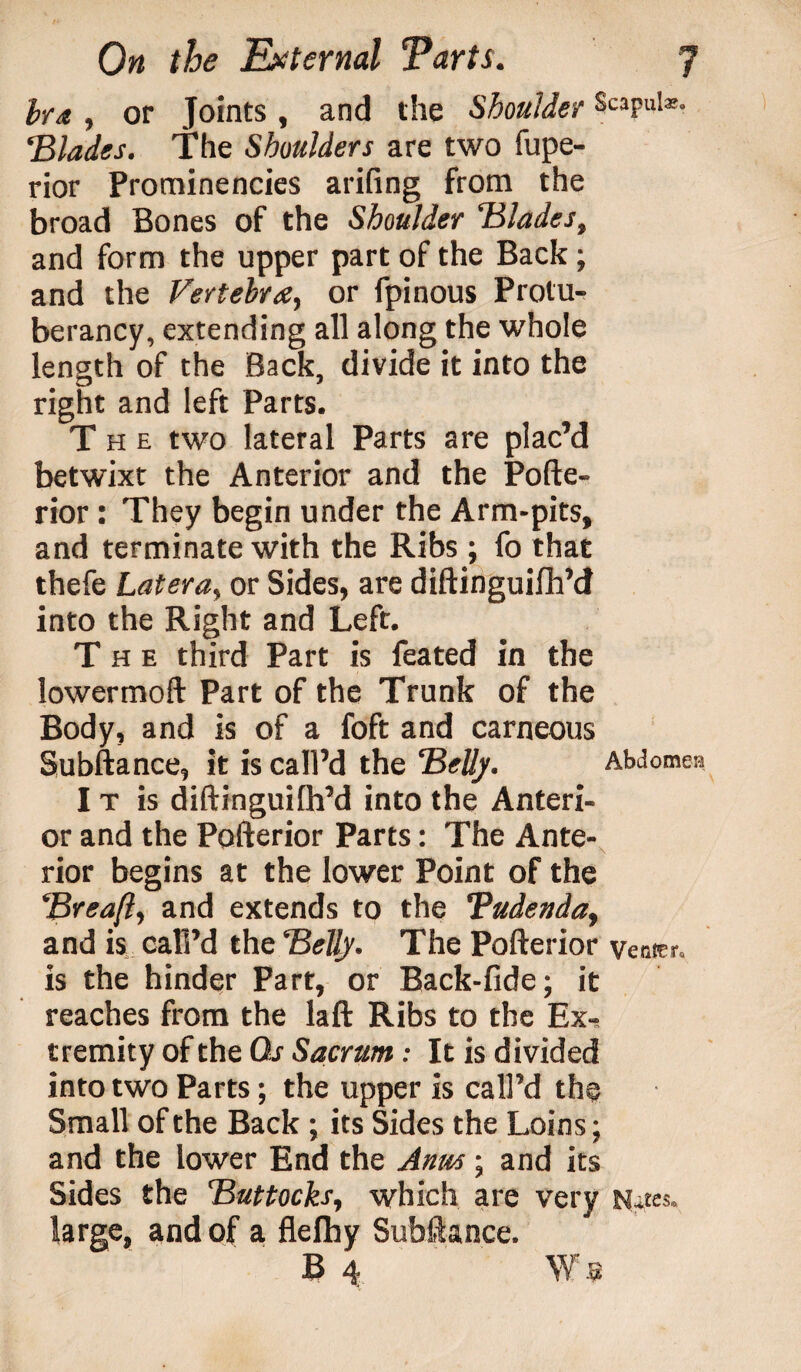 bra , or Joints , and the Shoulder Scapulae, ‘Blades. The Shoulders are two fupe- rior Prominencies arifing from the broad Bones of the Shoulder Blades, and form the upper part of the Back; and the Vertebra, or fpinous Protu- berancy, extending all along the whole length of the Back, divide it into the right and left Parts. The two lateral Parts are plac’d betwixt the Anterior and the Pofte- rior: They begin under the Arm-pits, and terminate with the Ribs ; fo that thefe Later a, or Sides, are diftinguifh’d into the Right and Left. The third Part is feated in the lowermoft Part of the Trunk of the Body, and is of a foft and carneous Subftance, it is call’d the Belly. Abdomen I t is diftinguilh’d into the Anteri¬ or and the Pofterior Parts: The Ante¬ rior begins at the lower Point of the Brea ft, and extends to the Tudenda, and is call’d the Belly. The Pofterior venter, is the hinder Part, or Back-fide; it reaches from the laft Ribs to the Ex¬ tremity of the Qs Sacrum: It is divided into two Parts; the upper is call’d the Small of the Back ; its Sides the Loins; and the lower End the Anus ; and its Sides the Buttocks, which are very Naes. large, and of a flefhy Subftance. B 4 W 9