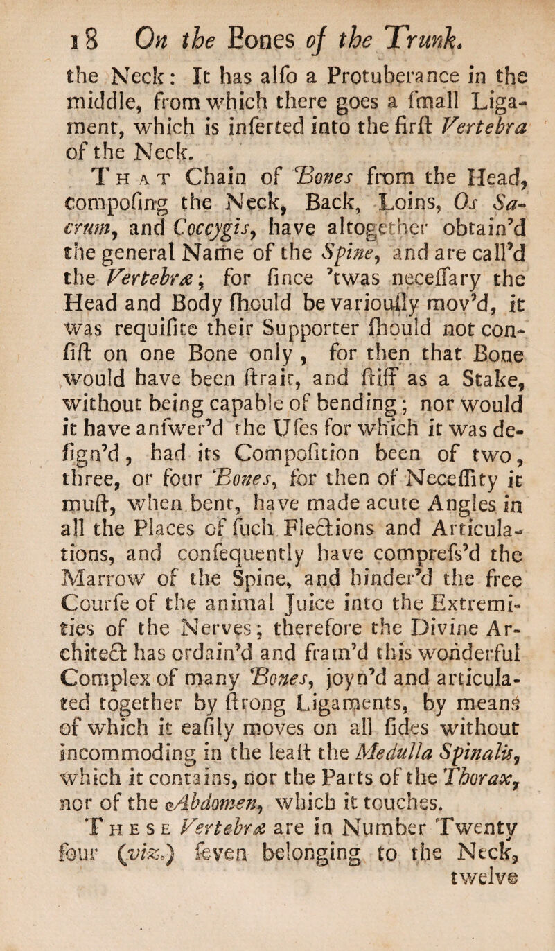 the Neck: It has alfo a Protuberance in the middle, from which there goes a fmall Liga¬ ment, which is inlerted into the firft Vertebra of the Neck. That Chain of 'Bones from the Head* compofing the Neck, Back, Loins, Oj- 6V- crum, and C'occygis, have altogether obtain’d the general Name of the Spine, and are call’d the Vertebra; for fince ’twas neceiTary the Head and Body fhoutd be variously mov’d, it was requifite their Supporter fhould not con- fift on one Bone only , for then that Bone would have been ftrair, and ftiff as a Stake, without being capable of bending; nor would it have anfwer’d rhe Ufes for which it was de- fign’d, had its Competition been of two, three, or four Bones, for then of Neceffity it muft, when bent, have made acute Angles in all the Places of fucli Flections and Articula¬ tions, and confequently have comprefs’d the Marrow of the Spine, and hinder’d the free Courfe of the animal juice into the Extremi¬ ties of the Nerves; therefore the Divine Ar¬ chitect has ordain’d and fram’d this wonderful Complex of many Bones, joyn’d and articula¬ ted together by ftroog Ligaments, by mean3 of which it eafily moves on all fides without incommoding in the leaft the Medulla Spinalis, which it contains, nor the Parts of the Thorax7 nor of the cAbdomen, which it touches. These Vertebra are in Number Twenty four (viz.) feven belonging to the Neck, twelve