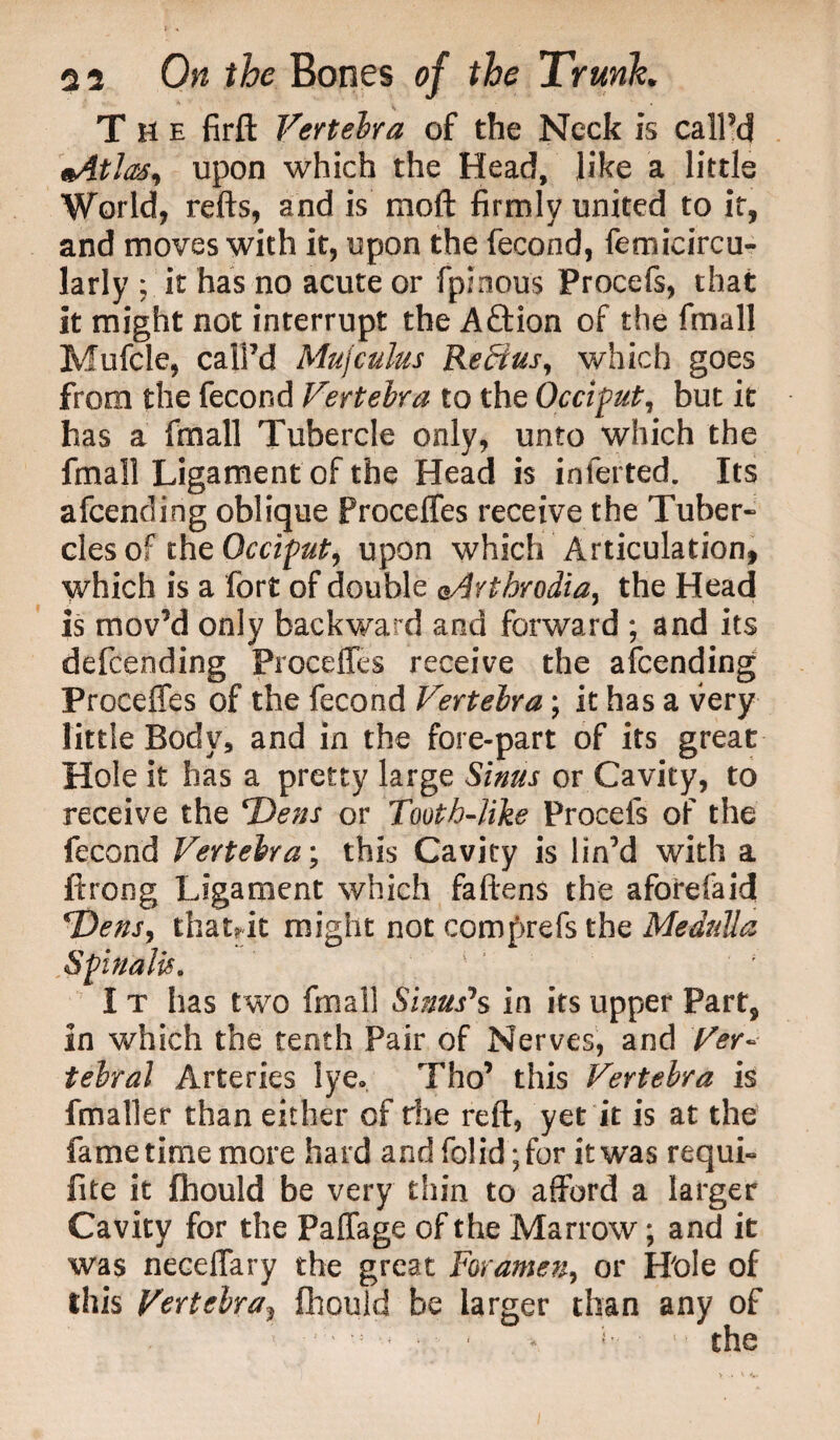 The firft Vertebra of the Neck is call’d eAtla#, upon which the Head, like a little World, refts, and is moft firmly united to it, and moves with it, upon the fecond, femicircu- lady ; it has no acute or fpinous Procefs, that it might not interrupt the Aftion of the fmall Mufcle, call’d Mujculus Reffius, which goes from the fecond Vertebra to the Occiput, but it has a fmall Tubercle only, unto which the fmall Ligament of the Head is inferted. Its afcending oblique Proceffes receive the Tuber* clesoftht Occiput, upon which Articulation, which is a fort of double Q.Arthrodia, the Head is mov’d only backward and forward ; and its defending Proceffes receive the afcending Proceffes of the fecond Vertebra; it has a very little Body, and in the fore-part of its great Hole it has a pretty large Sinus or Cavity, to receive the Dens or Tooth-like Procefs of the fecond Vertebra; this Cavity is lin’d with a ftrong Ligament which fattens the aforefaid T)ens, thatrit might not comprefs the Medulla 7* * • ■ ^ I t has two final! Sinuses in its upper Part, in which the tenth Pair of Nerves, and Ver¬ tebral Arteries lye* Tho’ this Vertebra is fmaller than either of rhe reft, yet it is at the fametime more hard andfo!id;for it was requi- fite it fhould be very thin to afford a larger Cavity for the Paffage of the Marrow; and it was neceffary the great Foramen, or Hole of this Vertebra? fhould be larger than any of ; - ■ ; • ( -* *•: ■ 1 ■ the