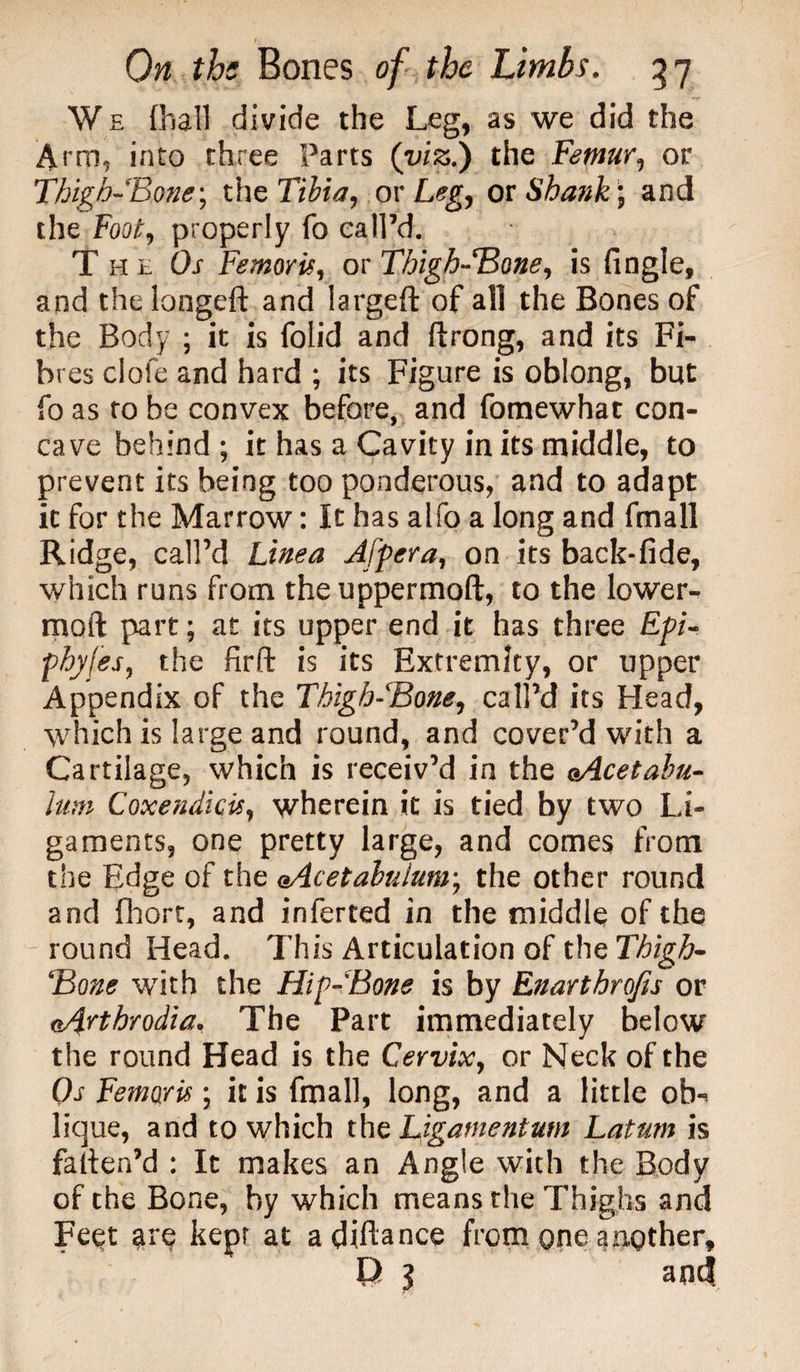 We (hall divide the Leg, as we did the Arm, into three Parts (viz.) the Femur, or Thigh-Bone; the Tibia, or Leg, or Shank) and the Foot, properly fo call’d. The Or Femoris, or Thigh-Bone, is fingle, and the longeft and largeft of all the Bones of the Body ; it is folid and ftrong, and its Fi¬ bres clofe and hard ; its Figure is oblong, but fo as to be convex before, and fomewhat con¬ cave behind ; it has a Cavity in its middle, to prevent its being too ponderous, and to adapt it for the Marrow: It has alfo a long and fmall Ridge, call’d Linea Afpera, on its back-fide, which runs from the uppermoft, to the lower- moil: part; at its upper end it has three Epi- phyfes, the firft is its Extremity, or upper Appendix of the Thigh-Bone, call’d its Head, which is large and round, and cover’d with a Cartilage, which is receiv’d in the (Acetabu¬ lum Coxendicis, wherein it is tied by two Li¬ gaments, one pretty large, and comes from the Edge of the Acetabulum; the other round and fhort, and inferted in the middle of the round Head. This Articulation of the Thigh- Bone with the Hip-Bone is by Enarthrojis or Arthrodia. The Part immediately below the round Head is the Cervix, or Neck of the Os Femoris \ it is fmall, long, and a little ob*^ lique, and to which the Ligamentum Latum is fatten’d : It makes an Angle with the Body of the Bone, by which means the Thighs and Feet are kept at advance from one another, l) } and