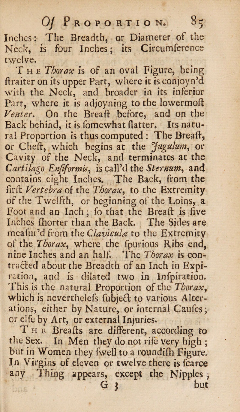 Inches: The Breadth, or Diameter of the Neck, is four Inches; its Circumference twelve. The Thorax is of an oval Figure, being ftraiter on its upper Part, where it is conjoyn’d with the Neck, and broader in its inferior Part, where it is adjoyning to the lowermoft Venter. On the Bread: before, and on the Back behind, it is fomewhat flatter. Its natu¬ ral Proportion is thus computed : The Bread, or Chert, which begins at the Jugulum, or Cavity of the Neck, and terminates at the Cartilago Enfiformis, is call’d the Sternum, and contains eight Inches. The Back, from the firft Vertebra of the Thorax, to the Extremity of the Twelfth, or beginning of the Loins, a Foot and an Inch; fo that the Breaft is five Inches fhorter than the Back. The Sides are meafur’d from the Clavicula to the Extremity of the Thorax, where the fpurious Ribs end, nine Inches and an half The Thorax is con- traded about the Breadth of an Inch in Expi¬ ration, and is dilated two in Infpiration. This is the natural Proportion of the Thorax, which is neverthelefs fubjed to various Alter¬ ations, either by Nature, or internal Caufesj or elfe by Art, or external Injuries, The Breads are different, according to the Sex. In Men they do not rife very high ; but in Women they fwell to a roundifh Figure. In Virgins of eleven or twelve there isfcarce any Thing appears, except the Nipples j G | but