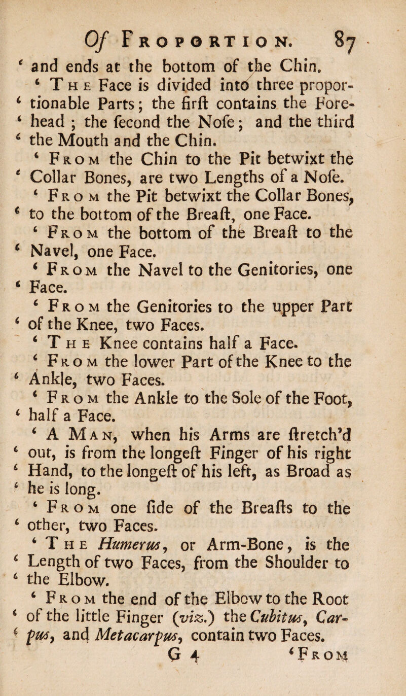 and ends at the bottom of the Chin. ‘The Face is divided into three propor¬ tionable Parts; the firft contains the Fore¬ head ; the fecond the Nofe; and the third the Mouth and the Chin. ‘ From the Chin to the Pit betwixt the Collar Bones, are two Lengths of a Nofe. ‘From the Pit betwixt the Collar Bones, to the bottom of the Breaft, one Face. ‘ From the bottom of the Breaft to the Navel, one Face. ‘From the Navel to the Genitories, one Face. ‘From the Genitories to the upper Part of the Knee, two Faces. ‘The Knee contains half a Face. ‘ From the lower Part of the Knee to the Ankle, two Faces. ‘From the Ankle to the Sole of the Foot, half a Face. ‘ A M an, when his Arms are ftretch’d out, is from the longeft Finger of his right Hand, to the longeft of his left, as Broad as he is long. ‘From one fide of the Breafts to the other, two Faces. ‘The Humerus, or Arm-Bone, is the Length of two Faces, from the Shoulder to the Elbow. ‘ From the end of the Elbow to the Root ol the little Finger (viz.) the Cubitus, Car¬ pus, and Metacarpus, contain two Faces. G 4 ‘From