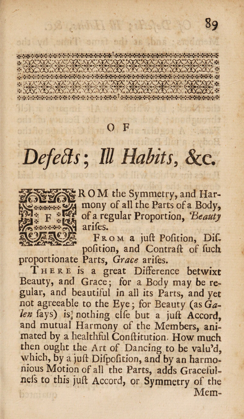 s9 OF. DefeSts; III Habits, &c. ROM the Symmetry, and Har¬ mony of all the Parts of a Body, of a regular Proportion, Beauty Strifes From a juft Poficion, Dift pofition, and Contraft of fuch proportionate Parts, Grace arifes. There is a great Difference betwixt Beauty, and Grace; for a Body may be re¬ gular, and beautiful in all its Parts, and yet not agreeable to the Eye; for Beauty (as Ga¬ len fays) is] nothing elfe but a juft Accord, and mutual Harmony of the Members, ani¬ mated by a healthful Conftitution, How much then ought the Art of Dancing to be valu’d, which, by a juft Difpofition, and by an harmo¬ nious Motion of all the Parts, adds Graceful- nefs to this juft Accord, or Symmetry of the Mem-