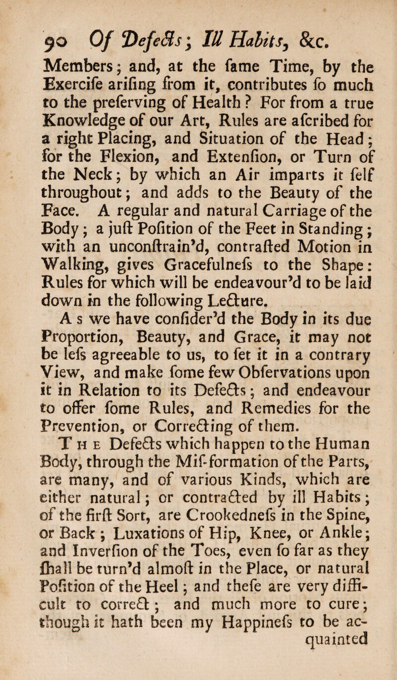 Members; and, at the fame Time, by the Exercife arifing from it, contributes fo much to the preferving of Health ? For from a true Knowledge of our Art, Rules are afcribed for a right Placing, and Situation of the Head; for the Flexion, and Extenfion, or Turn of the Neck; by which an Air imparts it felf throughout; and adds to the Beauty of the Face. A regular and natural Carriage of the Body; a juft Pofition of the Feet in Standing; with an unconftrain’d, contrafted Motion in Walking, gives Gracefulnefs to the Shape: Rules for which will be endeavour’d to be laid down in the following Lefture. A s we have confider’d the Body in its due Proportion, Beauty, and Grace, it may not be lefs agreeable to us, to fet it in a contrary View, and make fome few Obfervations upon it in Relation to its Defefts; and endeavour to offer fome Rules, and Remedies for the Prevention, or Correfting of them. T h e Defefts which happen to the Human Body, through the Mif-formation of the Parts, are many, and of various Kinds, which are either natural; or contrafted by ill Habits; of the firft Sort, are Crookednefs in the Spine, or Back ; Luxations of Hip, Knee, or Ankle; and Inverfion of the Toes, even fo far as they fhall be turn’d almoft in the Place, or natural Pofition of the Heel; and thefe are very diffi¬ cult to correft ; and much more to cure; though it hath been my Happinefs to be ac¬ quainted