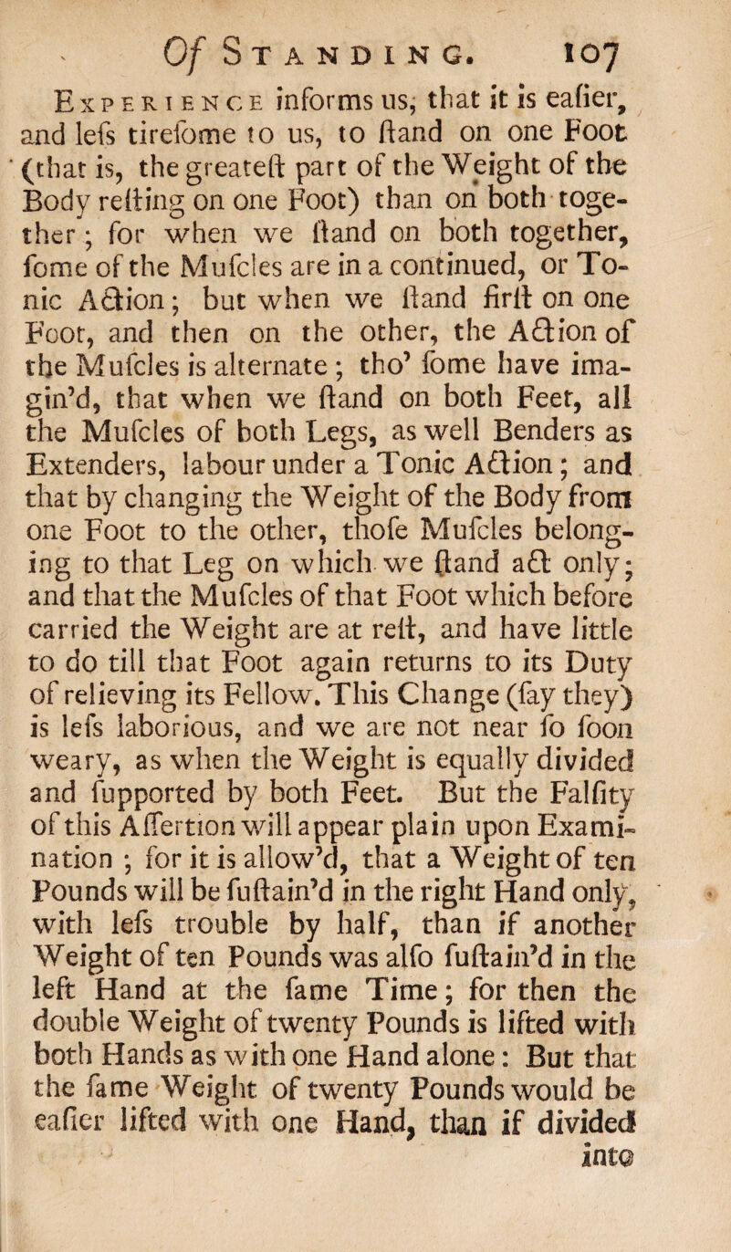 Experience informs us, that it is eafier, and lefs tirefome to us, to Hand on one Foot (that is, the greateft part of the Weight of the Body refting on one Foot) than on both toge¬ ther ; for when we hand on both together, fome of the Mufcies are in a continued, or To¬ nic AQion; but when we hand firlt on one Foot, and then on the other, the Aftion of the Mufcies is alternate ; tho’ fome have ima¬ gin’d, that when we hand on both Feet, all the Mufcies of both Legs, as well Benders as Extenders, labour under a Tonic A&ion; and that by changing the Weight of the Body from one Foot to the other, thofe Mufcies belong¬ ing to that Leg on which we fland a£t only; and that the Mufcies of that Foot which before carried the Weight are at reft, and have little to do till that Foot again returns to its Duty of relieving its Fellow. This Change (fay they) is lefs laborious, and we are not near fo foon weary, as when the Weight is equally divided and fupported by both Feet. But the Falfity of this Affertion will appear plain upon Exami¬ nation *, for it is allow’d, that a Weight of ten Pounds will be fuftain’d in the right Hand only? with lefs trouble by half, than if another Weight of ten Pounds was alfo fuftain’d in the left Hand at the fame Time; for then the double Weight of twenty Pounds is lifted with both Hands as with one Hand alone: But that the fame Weight of twenty Pounds would be eafier lifted with one Hand, than if divided