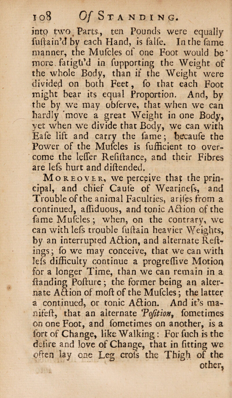 into two Parts., ten Pounds were equally fuftainM by each Hand, is falfe. In the fame manner, the Mufcles of one Foot would be' more fatigu’d in fupporting the Weight of the whole Body, than if the Weight were divided on both Feet, fo that each Foot might bear its equal Proportion. And, by the by we may oblerve, that when we can hardly 'move a great Weight in one Body, yet when we divide that Body, we can with Eafe lift and carry the fame; becaufe the Power of the Mufcles is fufficient to over¬ come the leffer Refinance, and their Fibres are lefs hurt and diftended. Moreover, we perceive that the prin¬ cipal, and chief Caufe of Wearinefs, and Trouble of the animal Faculties, arifes from a continued, affiduous, and tonic A£tion of the fame Mufcles; when, on the contrary, we can with lefs trouble fuftain heavier Weights, by an interrupted Aftion, and alternate Reft- ings; fb we may conceive, that we can with lefs difficulty continue a progreflive Motion for a longer Time, than we can remain in a ftanding Pofture; the former being an alter¬ nate Aftion of moft of the Mufcles; the latter a continued, or tonic Aftion. And it’s ma- nifeft, that an alternate Tofitiont fometimes on one Foot, and fometimes on another, is a fort of Change, like Walking: For fuch is the defire and love of Change, that in fitting we often lay one Leg crols die Thigh of the other?