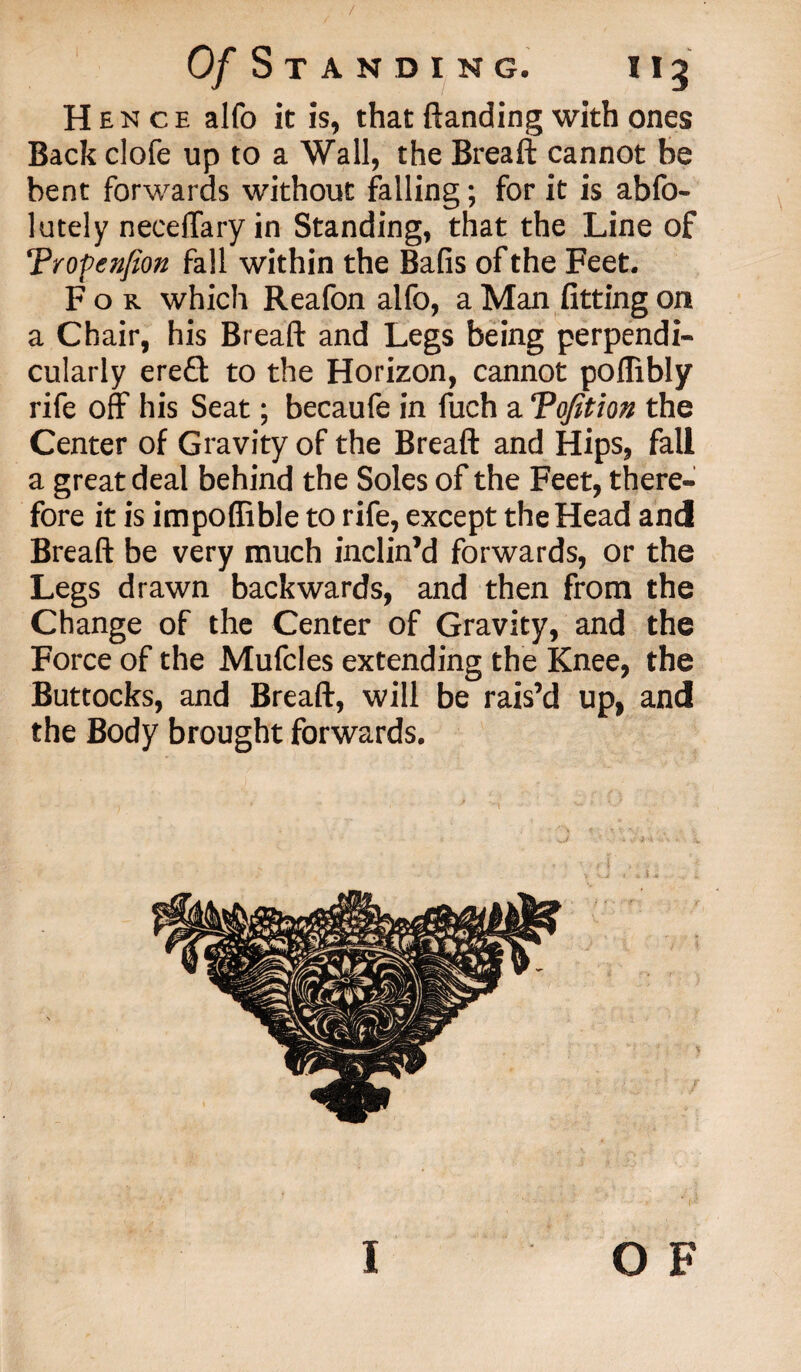 / Of S T A N D I N G. I I 3 Hence alfo it is, that (landing with ones Back clofe up to a Wall, the Breaft cannot be bent forwards without falling; for it is abfo- lately necelTary in Standing, that the Line of Tropenfion fall within the Bafis of the Feet. For which Reafon alfo, a Man fitting on a Chair, his Breaft and Legs being perpendi- cularly ere£t to the Horizon, cannot poflibly rife off his Seat; becaufe in fuch a Tofition the Center of Gravity of the Breaft and Hips, fall a great deal behind the Soles of the Feet, there¬ fore it is impoffible to rife, except the Head and Breaft be very much inclin’d forwards, or the Legs drawn backwards, and then from the Change of the Center of Gravity, and the Force of the Mufcles extending the Knee, the Buttocks, and Breaft, will be rais’d up, and the Body brought forwards. o F i