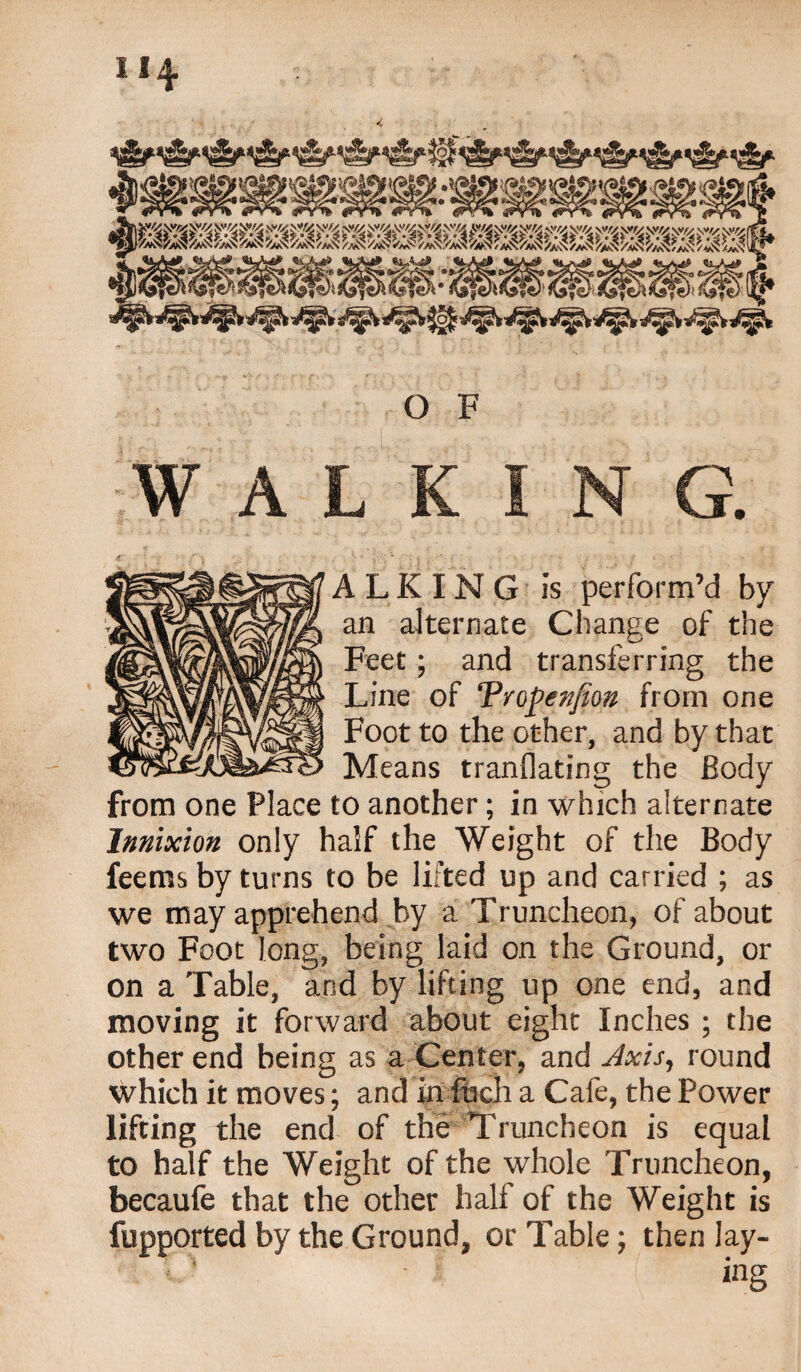 ALKING is perform’d by an alternate Change of the Feet; and transferring the Line of Vropenfion from one Foot to the other, and by that Means tranflating the Body from one Place to another; in which alternate Innixion only half the Weight of the Body feems by turns to be lifted up and carried ; as we may apprehend by a Truncheon, of about two Foot long, being laid on the Ground, or on a Table, and by lifting up one end, and moving it forward about eight Inches ; the other end being as a Center, and Jxhj round which it moves; and in fucli a Cafe, the Power lifting the end of the Truncheon is equal to half the Weight of the whole Truncheon, becaufe that the other half of the Weight is fupported by the Ground, or Table; then lay¬ ing