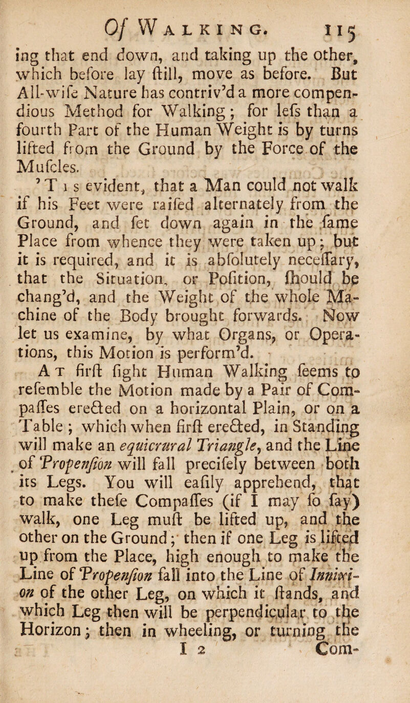 ing that end down, and taking up the other, which before lay ftill, move as before. But All-wife Nature has contriv’d a more compen¬ dious Method for Walking; for lefs than a fourth Part of the Human Weight is by turns lifted from the Ground by the Force of the Mufcles. ’Tis evident, that a Man could not walk if his Feet were raifed alternately from the Ground, and fet down again in the fame Place from whence they were taken up; but it is required, and it is abfolutely neceiTary, that the Situation, or Pofition, fhould be chang’d, and the Weight of the whole Ma¬ chine of the Body brought forwards. Now let us examine, by what Organs, or Opera¬ tions, this Motion is perform’d. At firfl fight Human Walking feems tp refemble the Motion made by a Pair of Com¬ pares ere&ed on a horizontal Plain, or on a Table ; which when firfl: ere&ed, in Standing will make an equicrural Triangle, and the Line of Tropenjion will fall precifely between both its Legs. You will eafily apprehend, that to make thefe Compafles (if I may fo fay) walk, one Leg muft be lifted up, and the other on the Ground; then if one Leg is lifted up from the Place, high enough to make the Line of Trofenfion fall into the Line of Innixi- on of the other Leg, on which it flands, and which Leg then will be perpendicular to tfie Horizon ; then in wheeling, or turning die I 2 ' ’ Com*