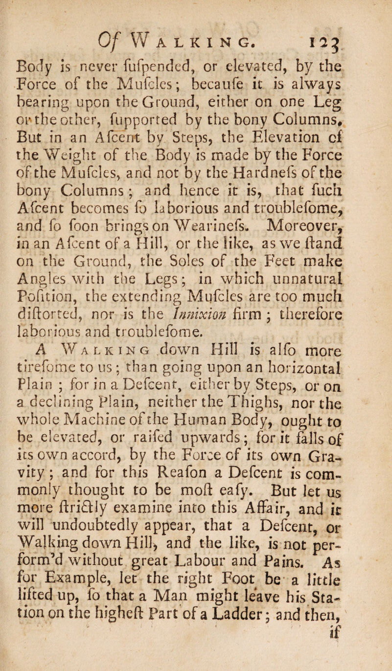 Body is never fufpended, or elevated, by the Force of the Mufcles; becaufe it is always bearing upon the Ground, either on one Leg on the other, fupported by the bony Columns, But in an Afcent by Steps, the Elevation of the Weight of the Body is made by the Force of the Mufcles, and not by the Hardnefs of the bony Columns; and hence it is, that fuch Afcent becomes fo laborious and troublefome, and fo foon brings on Wearinefs. Moreover, in an Afcent of a Hill, or the like, as we Hand on the Ground, the Soles of the Feet make Annies with the Legs; in which unnatural Pofition, the extending Mufcles are too much diftorted, nor is the InnixioB firm ; therefore laborious and troublefome. A Walking down Hill is alfo more tirefome to us ; than going upon an horizontal Plain ; for in a Defcent, either by Steps, or on a declining Plain, neither the Thighs, nor the whole Machine of the Human Body, ought to be elevated, or raifed upwards; for it falls of its own accord, by the Force of its own Gra¬ vity ; and for this Reafon a Defcent is com¬ monly thought to be moft eafy. But let us more ft rift ly examine into this Affair, and it will undoubtedly appear, that a Defcent, or Walking down Hill, and the like, is not per¬ form’d without great Labour and Pains. As for Example, let the right Foot be a little lifted up, fo that a Man might leave his Sta¬ tion on the higheft Part of a Ladder; and then,