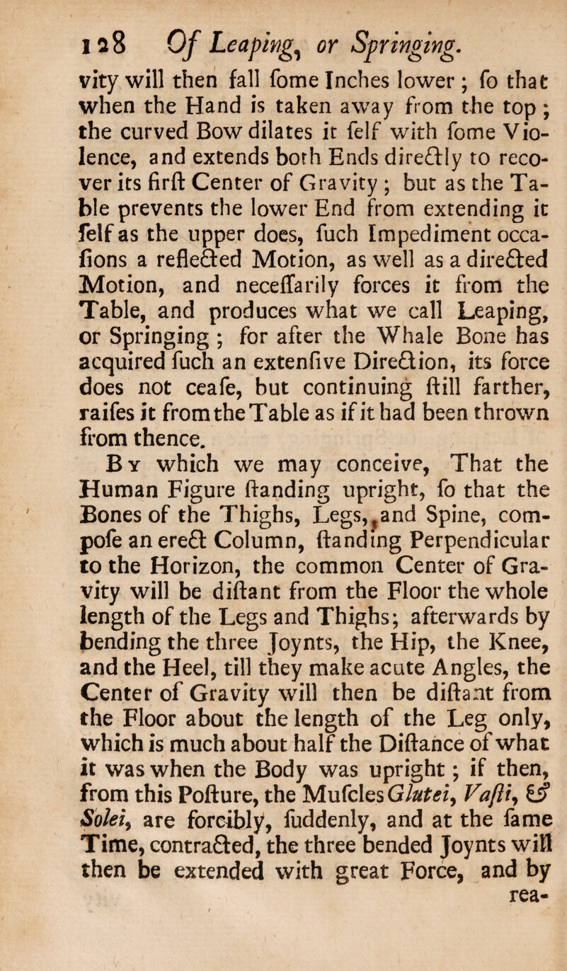 vity will then fall fome Inches lower; fo that when the Hand is taken away from the top; the curved Bow dilates it felf with fome Vio¬ lence, and extends both Ends direftly to reco¬ ver its firft Center of Gravity ; but as the Ta¬ ble prevents the lower End from extending it felf as the upper does, fuch Impediment occa- fions a reflected Motion, as well as a directed Motion, and neceffarily forces it from the Table, and produces what we call Leaping, or Springing ; for after the Whale Bone has acquired fuch an extenfive Direction, its force does not ceafe, but continuing ftill farther, raifes it from the Table as if it had been thrown from thence. By which we may conceive, That the Human Figure handing upright, fo that the Bones of the Thighs, Legs,?and Spine, com- pofe an ereCt Column, handing Perpendicular to the Horizon, the common Center of Gra¬ vity will be dihant from the Floor the whole length of the Legs and Thighs; afterwards by bending the three Joynts, the Hip, the Knee, and the Heel, till they make acute Angles, the Center of Gravity will then be dihant from the Floor about the length of the Leg only, which is much about half the Dihance of what it was when the Body was upright; if then, from this Pohure, the MufclesG/#£<?i, Vaftt, Solei} are forcibly, fuddenly, and at the fame Time, contra&ed, the three bended Joynts will then be extended with great Force, and by rea-