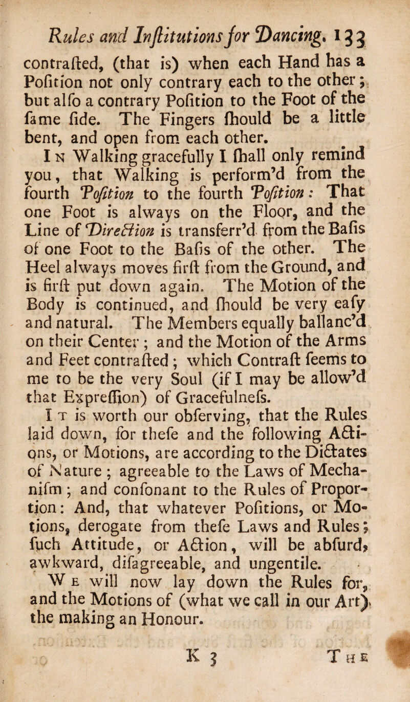 contrafted, (that is) when each Hand has a Pofition not only contrary each to the other; but alfo a contrary Pofition to the Foot of the fame fide. The Fingers fhould be a little bent, and open from each other. Ik Walking gracefully I fball only remind you, that Walking is perform’d from the fourth Tofition to the fourth Tofition: That one Foot is always on the Floor, and the Line of rDireffion is transferr’d from the Bafis of one Foot to the Bafis of the other. The Heel always moves firft from the Ground, and is firft put down again. The Motion of the Body is continued, and fhould be very eafy and natural. The Members equally ballanc’d on their Center ; and the Motion of the Arms and Feet contrafted ; which Contraft feems to me to be the very Soul (if I may be allow’d that Expreffion) of Gracefulnefs. I t is worth our obferving, that the Rules laid down, for thefe and the following A£H- ons, or Motions, are according to the Dictates of Nature ; agreeable to the Laws of Mecha- nifm ; and confonant to the Rules of Propor¬ tion: And, that whatever Pofitions, or Mo- tionsg derogate from thefe Laws and Rules; fuch Attitude, or Aftion, will be abfurd* awkward, difagreeable, and ungentile. W e will now lay down the Rules for, and the Motions of (what we call in our Art)* the making an Honour. The