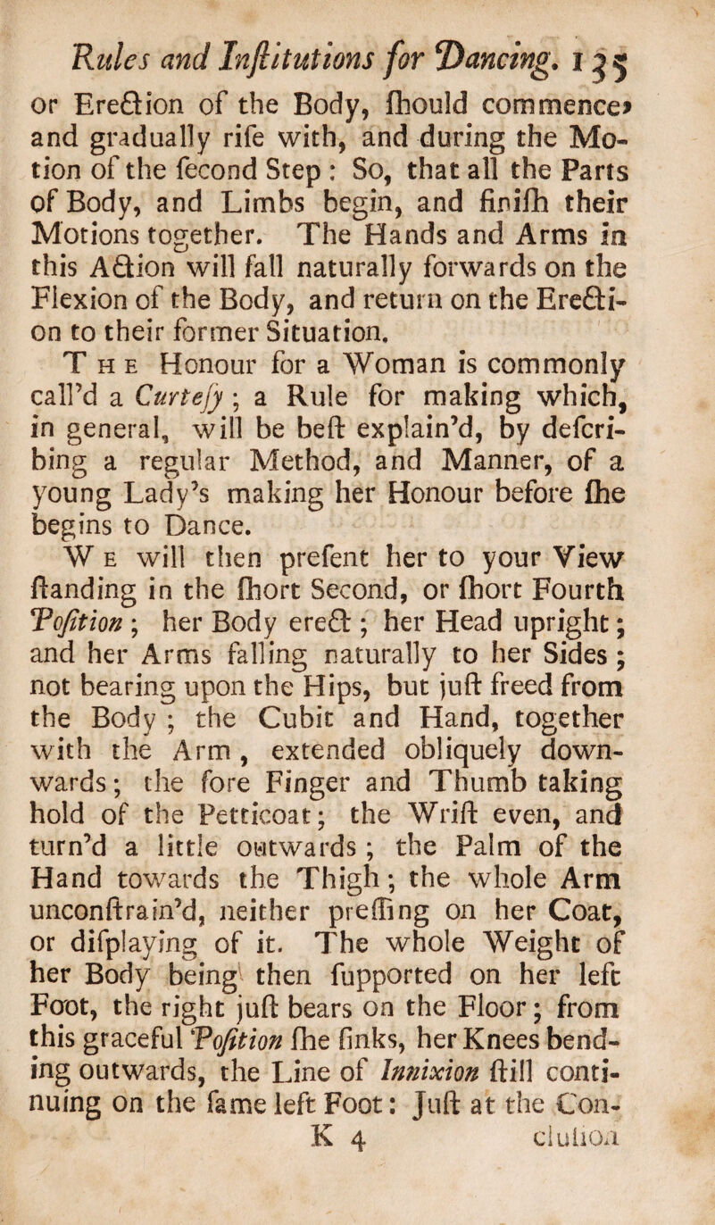 or Ereflion of the Body, fliould commences and gradually rife with, and during the Mo¬ tion of the fecond Step : So, that all the Pans of Body, and Limbs begin, and finifh their Motions together. The Hands and Arms in this A&ion will fall naturally forwards on the Flexion of the Body, and return on the Erefti- on to their former Situation, The Honour for a Woman is commonly call’d a Curtefy ; a Rule for making which, in general, will be beft explain’d, by defcri- bing a regular Method, and Manner, of a young Lady’s making her Honour before {he begins to Dance. W e will then prefent her to your View ftanding in the fhort Second, or fhort Fourth Tofition ; her Body ereft ; her Head upright; and her Arms falling naturally to her Sides ; not bearing upon the Hips, but juft freed from the Body ; the Cubit and Hand, together with the Arm , extended obliquely down¬ wards ; the fore Finger and Thumb taking hold of the Petticoat; the Wrift even, and turn’d a little outwards; the Palm of the Hand towards the Thigh; the whole Arm unconftrain’d, neither preffing on her Coat, or difplaying of it. The whole Weight of her Body being then fupported on her left Foot, the right juft bears on the Floor; from this graceful Tofition fhe finks, her Knees bend¬ ing outwards, the Line of Im/ixion (till conti¬ nuing on the fame left Foot: juft at the Con- K 4 elution