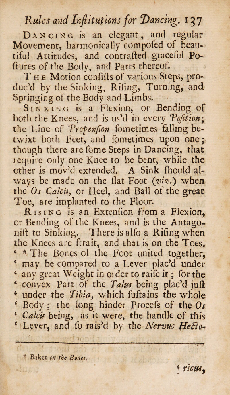 Dan ci kg is an elegant, and regular Movement, harmonically compoled of beau¬ tiful Attitudes, and contrafted graceful Po¬ ll: 11 res of the Body, and Parts thereof. The Motion confifts of various Steps, pro¬ duc’d by the Sinking, Rifing, Turning, and Springing of the Body and Limbs. Sinking is a Flexion, or Bending of both the Knees, and is us’d in every Tojition; the Line of Vrofenfion fometimes falling be¬ twixt both Feet, and fometimes upon one; though there are fome Steps in Dancing, that lequire only one Knee to be bent, while the other is mov’d extended. A Sink fhould al¬ ways be made on the flat Foot (viz.) when the Os Calcis, or Heel, and Ball of the great Toe, are implanted to the Floor. Rising is an Extenfion from a Flexion, or Bending of the Knees, and is the Antago- nift to Sinking. There is alfo a Rifingwhen the Knees are ftrait, and that is on the Toes. 4 * The Bones of the Foot united together, c may be compared to a Lever plac’d under 4 any great Weight in order to raife it; for the 4 convex Part of the Talm being plac’d juft 6 under the Tibia, which fuftains the whole * Body ; the long hinder Procefs of the Os ( Calcis being, as it were, the handle of this 4 Lever, and fo rais’d by the Nervrn Hefto-. Baker cn the Beneu ( ricufj