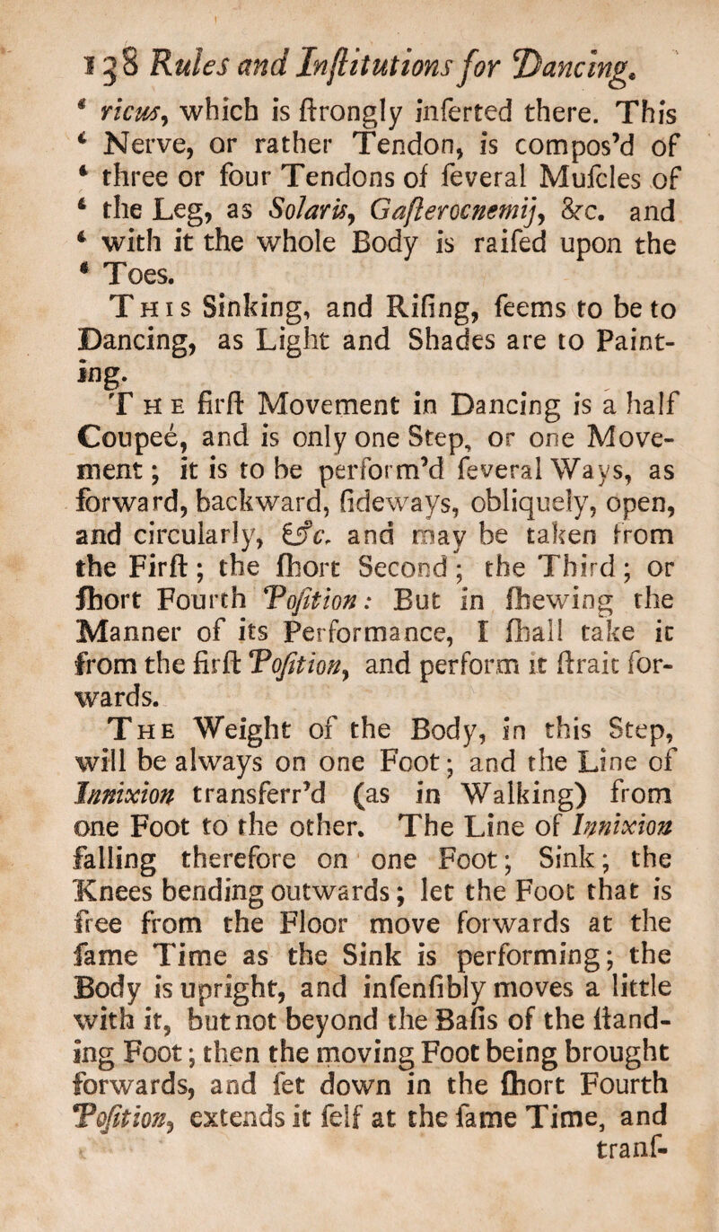 I 158 Rules and In(lit ut ions for Dancing, * view, which is ftrongly inferred there. This * Nerve, or rather Tendon, is compos’d of 4 three or four Tendons of feveral Mufcles of 4 the Leg, as Solaris, Gafterocnemij, 8rc. and 4 with it the whole Body is raifed upon the 4 Toes. This Sinking, and Rifing, feems to be to Dancing, as Light and Shades are to Paint¬ ing- The firft Movement in Dancing is a half Coupee, and is only one Step, or one Move¬ ment; it is robe perform’d feveral Ways, as forward, backward, fideways, obliquely, open, and circularly, and may be taken from the Firft; the fhort Second; the Third; or fhort Fourth Tofition: But in fbewing the Manner of its Performance, I fhall take it from the firft Tofition, and perform it ftrait for¬ wards. The Weight of the Body, in this Step, will be always on one Foot; and the Line of Innixion transferr’d (as in Walking) from one Foot to the other. The Line of Innixion falling therefore on one Foot; Sink; the Knees bending outwards; let the Foot that is free from the Floor move forwards at the fame Time as the Sink is performing; the Body is upright, and infenfibly moves a little with it, but not beyond the Bails of the hand¬ ing Foot; then the moving Foot being brought forwards, and fet down in the fhort Fourth Tofition, extends it felf at the fame Time, and tranf-