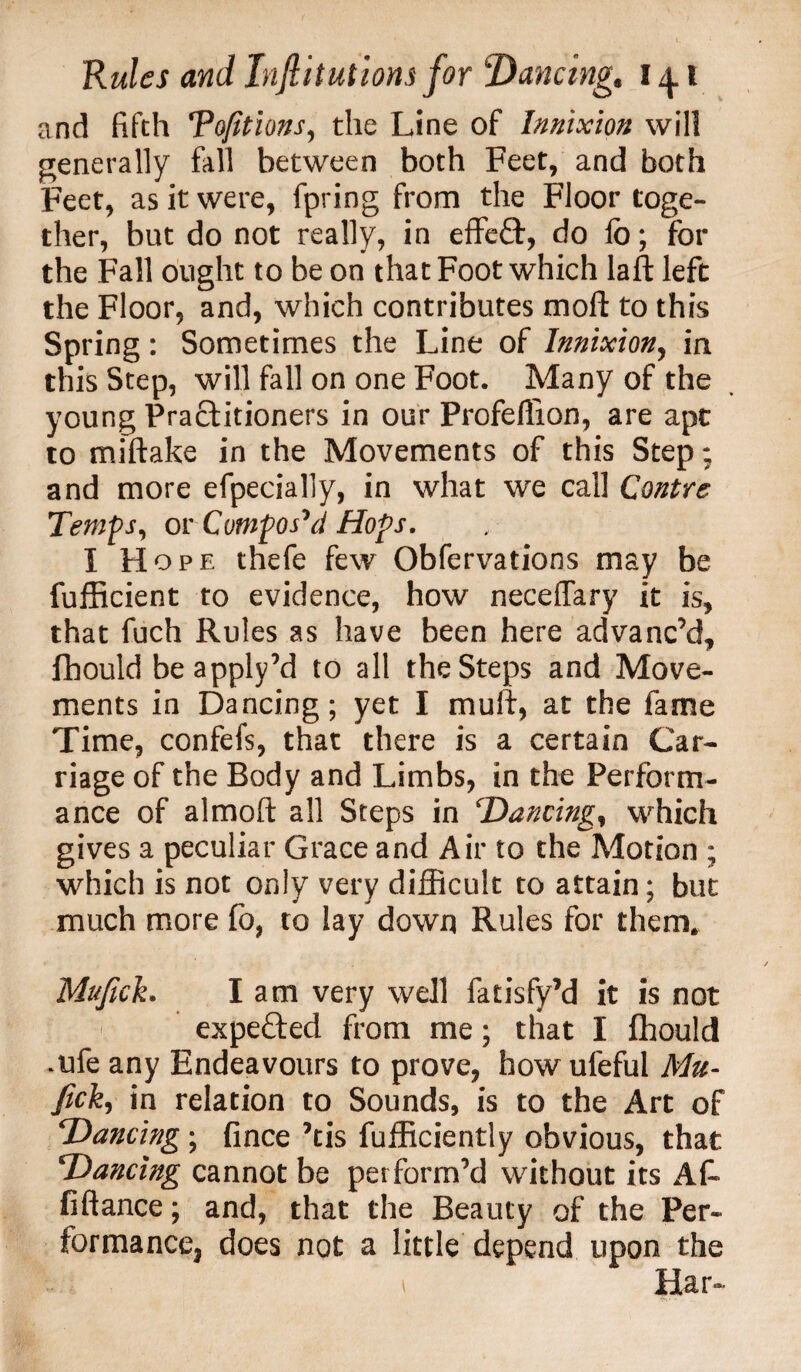 and fifth Tofitions, the Line of Innixion will generally fall between both Feet, and both Feet, as it were, fpring from the Floor toge¬ ther, but do not really, in effeft, do lb; for the Fall ought to be on that Foot which laft left the Floor, and, which contributes moll: to this Spring: Sometimes the Line of Innixion, in this Step, will fall on one Foot. Many of the young Pra£Htioners in our Profeflion, are apt to miftake in the Movements of this Step; and more efpecially, in what we call Centre Temps, or Compos'd Hops. I Hope thefe few Obfervations may be fufficient to evidence, how neceffary it is, that fuch Rules as have been here advanc’d, fhould beapply’d to all the Steps and Move¬ ments in Dancing; yet I mulf, at the fame Time, confefs, that there is a certain Car¬ riage of the Body and Limbs, in the Perform¬ ance of almoft all Steps in Dancing, which gives a peculiar Grace and Air to the Motion ; which is not only very difficult to attain; but much more fo, to lay down Rules for them. Mufich lam very well fatisfy’d it is not expefted from me; that I fhould *ufe any Endeavours to prove, how uleful Mu- fick, in relation to Sounds, is to the Art of Dancing ; fince ’tis fufficiently obvious, that Dancing cannot be perform’d without its AL fiftance; and, that the Beauty of the Per¬ formance, does not a little depend upon the 1 Ear-