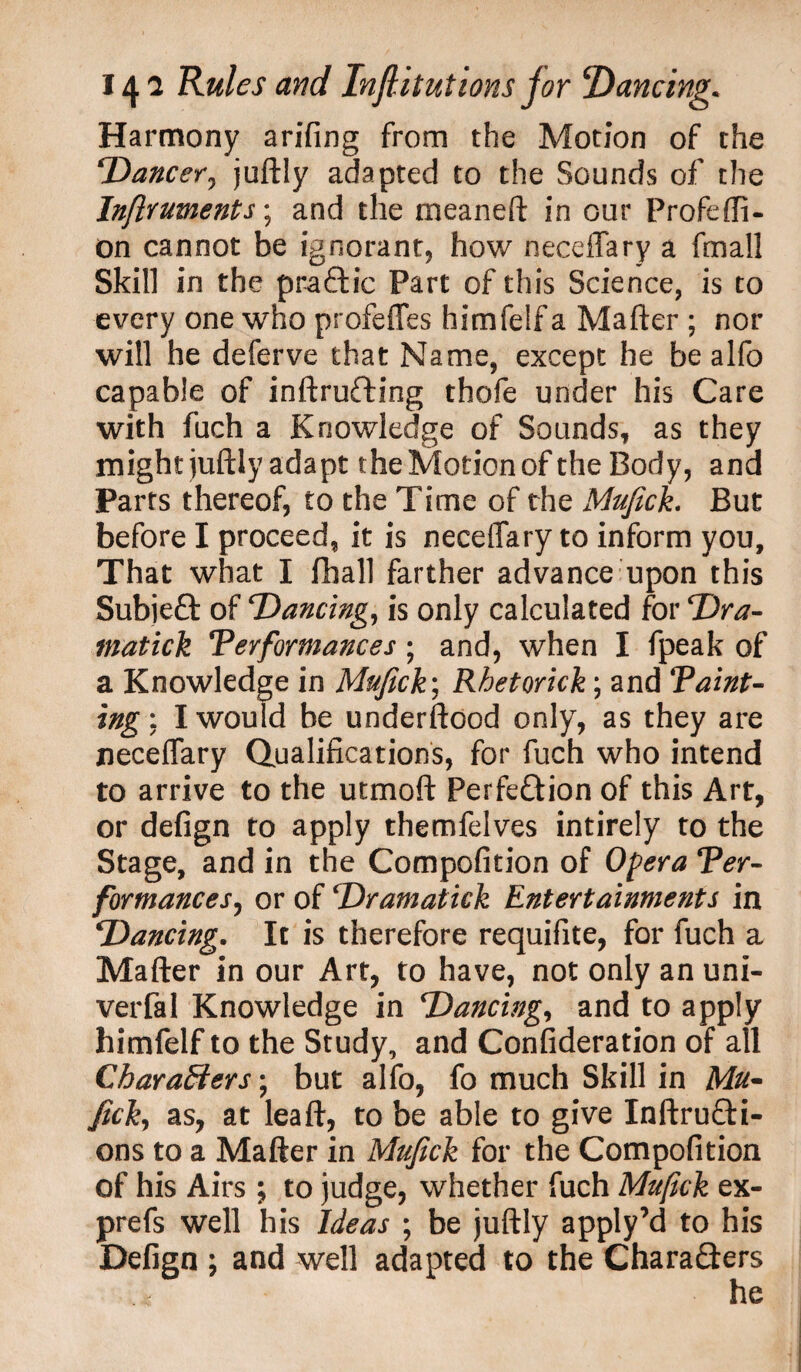 Harmony arifing from the Motion of the Dancer, juftly adapted to the Sounds of the Inflruments*, and the meaneft in our Profefli- on cannot be ignorant, how neceffary a fmall Skill in the praCtic Part of this Science, is to every one who profeffes himfelf a Mafter ; nor will he deferve that Name, except he be alfo capable of inftruCting thofe under his Care with fuch a Knowledge of Sounds, as they might juftly adapt the Motion of the Body, and Parts thereof, to the Time of the Mujich But before I proceed, it is neceffary to inform you. That what I fliall farther advance upon this Subjeft of Dancing, is only calculated for Dr a- matick Performances ; and, when I fpeak of a Knowledge in Mufick\ Rhetorick; and Taint- ing : I would be underftood only, as they are neceffary Qualifications, for fuch who intend to arrive to the utmoft Perfection of this Art, or defign to apply themfelves intirely to the Stage, and in the Compofition of Opera Ter- formances, or of Dramatick Entertainments in Dancing. It is therefore requifite, for fuch a Mafter in our Art, to have, not only an uni- verfal Knowledge in Dancing, and to apply himfelf to the Study, and Consideration of all Characters; but alfo, fo much Skill in Afe- Jtck, as, at leaft, to be able to give InftruCti- ons to a Mafter in Mujick for the Compofition of his Airs ; to judge, whether fuch Mufick ex- prefs well his Ideas ; be juftly apply’d to his Defign ; and well adapted to the Chara&ers