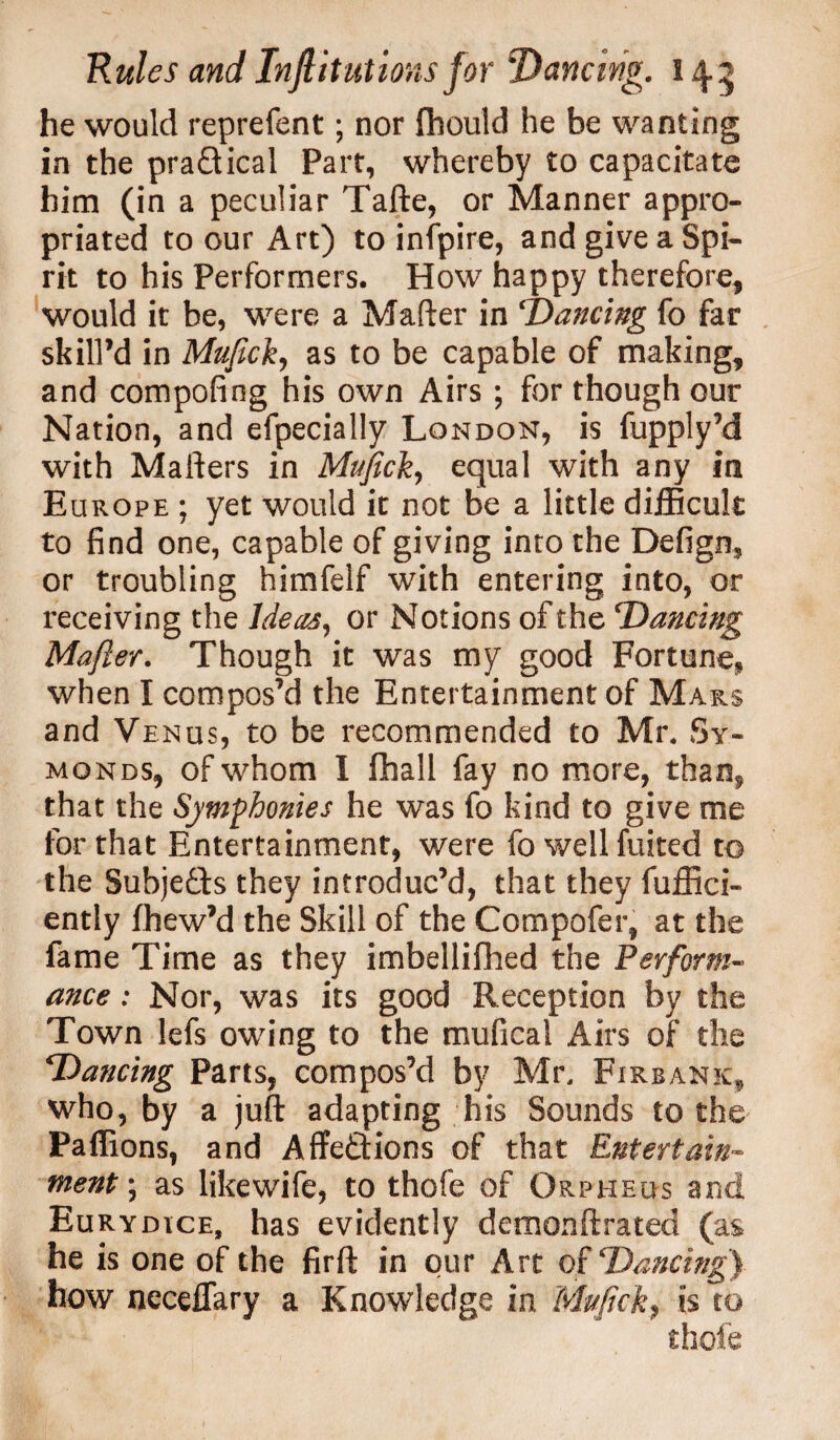 he would reprefent; nor fhould he be wanting in the practical Part, whereby to capacitate him (in a peculiar Tafte, or Manner appro¬ priated to our Art) to infpire, and give a Spi¬ rit to his Performers. How happy therefore, would it be, were a Matter in Dancing fo far skill’d in Mufick, as to be capable of making, and compofing his own Airs ; for though our Nation, and efpecially London, is fupply’d with Matters in Mufick, equal with any in Europe ; yet would it not be a little difficult to find one, capable of giving into the Defign, or troubling himfelf with entering into, or receiving the Ideas, or Notions of the ‘Dancing Mafter. Though it was my good Fortune, when I compos’d the Entertainment of Mars and Venus, to be recommended to Mr. 8y- mqnds, of whom I fhall fay no more, than, that the Symphonies he was fo kind to give me for that Entertainment, were fo wellfuited to the Subje&s they introduc’d, that they fuffici- ently fhew’d the Skill of the Compofer, at the fame Time as they imbellifhed the Perform¬ ance : Nor, was its good Reception by the Town lefs owing to the mufical Airs of the Dancing Parts, compos’d by Mr. Firbank, who, by a juft adapting his Sounds to the Paffions, and Affections of that Entertain¬ ment ; as likewife, to thofe of Orpheus and Eurydice, has evidently demonftrated (as he is one of the firft in our Art of Dancing) how neceffary a Knowledge in Mufick, is to thofe