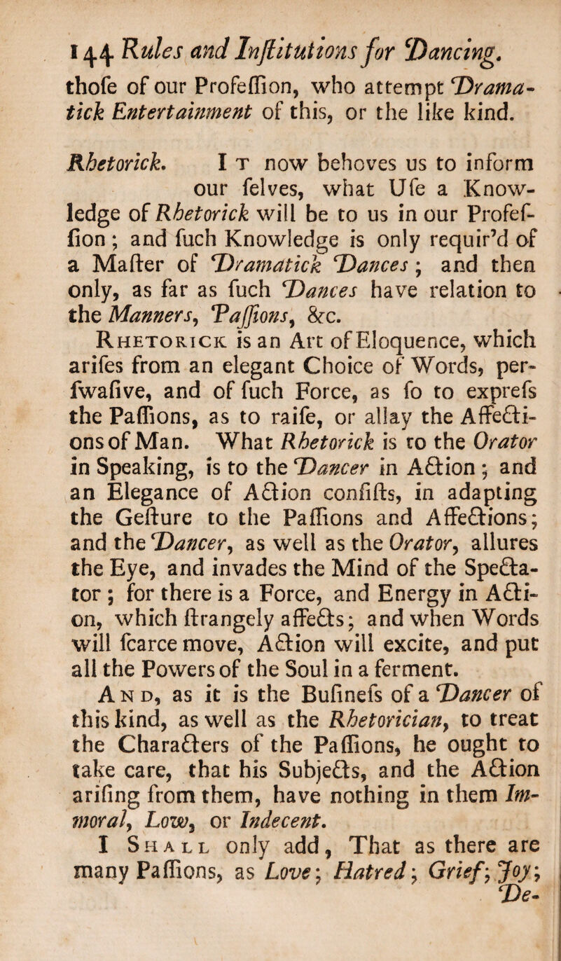 thofe of our Profeffion, who attempt Drama- tick Entertainment of this, or the like kind. Rhetorich I t now behoves us to inform our felves, what Ufe a Know¬ ledge of Rbetorick will be to us in our Profef¬ fion ; and fuch Knowledge is only requir’d of a Mailer of Dramatick Dances ; and then only, as far as fuch Dances have relation to the Manners, Tajfions, &c. Rhetorick is an Art of Eloquence, which arifes from an elegant Choice of Words, per- fwafive, and of fuch Force, as fo to exprefs the Paffions, as to raife, or allay the Affecti¬ ons of Man. What Rhetorick is to the Orator in Speaking, is to the Dancer in ACtion ; and an Elegance of ACtion confifts, in adapting the Gefture to the Paffions and AffeCtions; and the Dancer, as well as the Orator, allures the Eye, and invades the Mind of the Specta¬ tor ; for there is a Force, and Energy in Acti¬ on, which ftrangely affeCts; and when Words will fcarce move, Action will excite, and put all the Powers of the Soul in a ferment. And, as it is the Bufinefs of a Dancer of this kind, as well as the Rhetorician, to treat the Characters of the Paffions, he ought to take care, that his Subjects, and the ACtion arifing from them, have nothing in them Im¬ moral, Low, or Indecent. I Shall only add, That as there are many Paffions, as Love: Hatred, Grief, Joy; De-