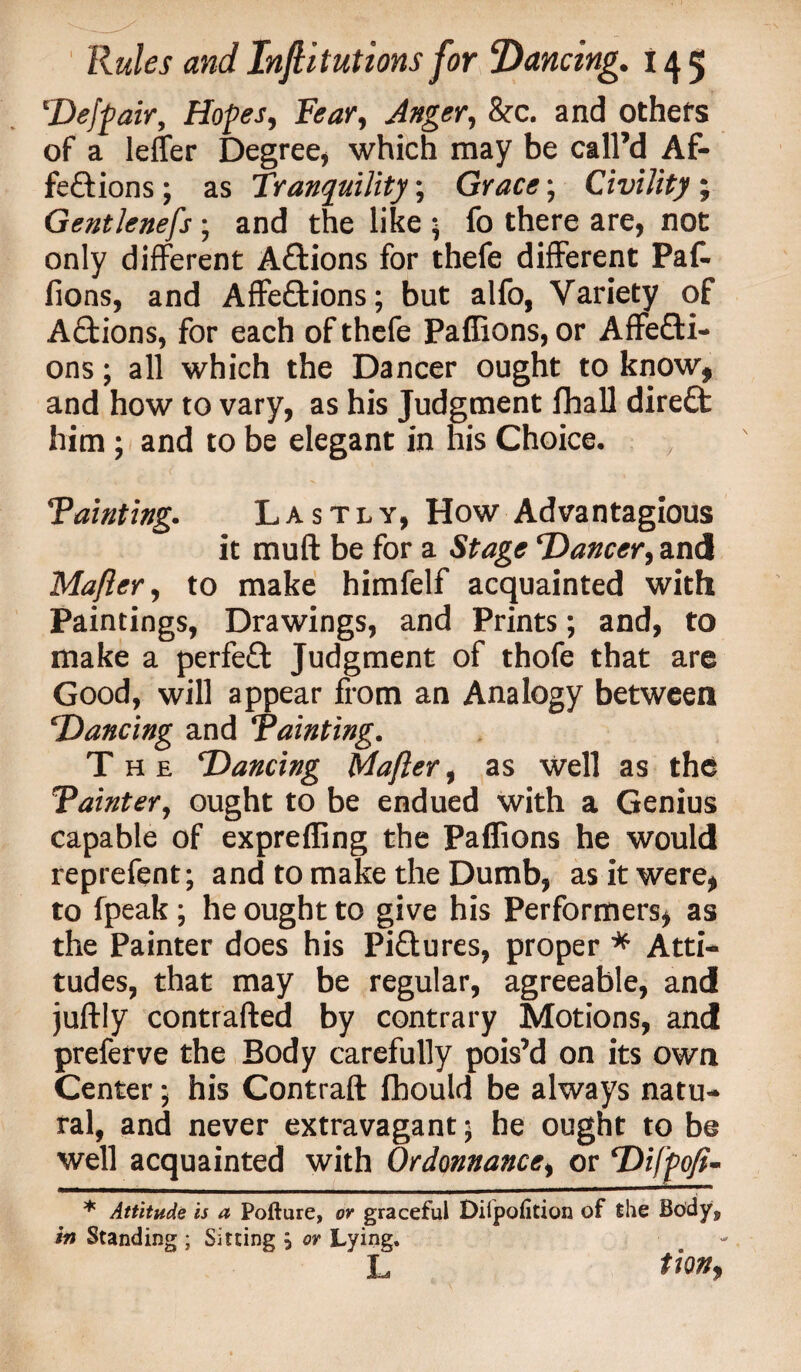 Deffair, Hopes, Fear, Anger, &c. and others of a letter Degree, which may be call’d Af¬ fections ; as Tranquility; Grace; Civility ; Gentlenefs; and the like ; fo there are, not only different Aftions for thefe different Pafc lions, and Affections; but alfo, Variety of ACtions, for each of thefe Paffions, or Affecti¬ ons ; all which the Dancer ought to know, and how to vary, as his Judgment fhall direCt him ; and to be elegant in his Choice. ‘Fainting.. Lastly, How Advantagious it muff be for a Stage Dancer, and Mafler, to make himfelf acquainted with Paintings, Drawings, and Prints; and, to make a perfeCt Judgment of thofe that are Good, will appear from an Analogy between Dancing and “Painting. The Dancing Mafler, as Well as the Painter, ought to be endued with a Genius capable of exprefling the Paffions he would reprefent; and to make the Dumb, as it were, to fpeak; he ought to give his Performers, as the Painter does his Pictures, proper * Atti¬ tudes, that may be regular, agreeable, and juftly contrafted by contrary Motions, and preferve the Body carefully pois’d on its own Center; his Contrail fbould be always natu¬ ral, and never extravagant; he ought to be well acquainted with Ordonnance, or Difpofi- * Attitude is a Pofture, or graceful Dilpofition of the Bodys in Standing ; Sitting \ or Lying. L tiQBf