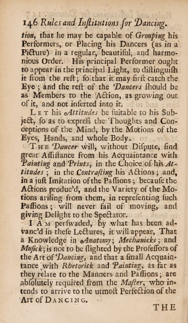 tion, that he may be capable of Grouping his Performers, or Placing his Dancers (as in a Picture) in a regular, beautiful, and harmo¬ nious Order. His principal Performer ought to appear in the principal Light, to diftinguifh it from the reft ; fo that it may firft catch the Eye ; and the reft of the ‘Dancers fhould be as Members to the Aftion, as growing out of it, and not inferted into it. L e x his ^Attitudes be fuitabie to his Sub¬ ject, fo as to exprels the Thoughts and Con¬ ceptions of the Mind, by the Motions of the Eyes, Hands, and whole Body. The ‘Dancer will, without Difpute, find great Affiftance from his Acquaintance with Tainting and Trims, in the Choice of his At¬ titudes ; in the Contrafiing his ACtions ; and, in a juft Imitation of the Paffions ; becaufe the ACtions produc’d, and the Variety of the Mo¬ tions arifing from them, in reprefenting fuch Paffions; will never fail of moving, and giving Delight to the Spectator. I A m perfwaded, by what has been ad¬ vanc’d in thefe Lectures, it will appear, That a Knowledge in Anatomy; Mechanicks; and Mufick) is not to be flighted by the Profeffors of the Art of Trancing, and that a fmall Acquain¬ tance with Rhetorick and Tainting, as far as they relate to the Manners and Paffions; are abfolutely required from the Mafter, who in* tends to arrive to the utmoft Perfection of the Art of Dancing. THE