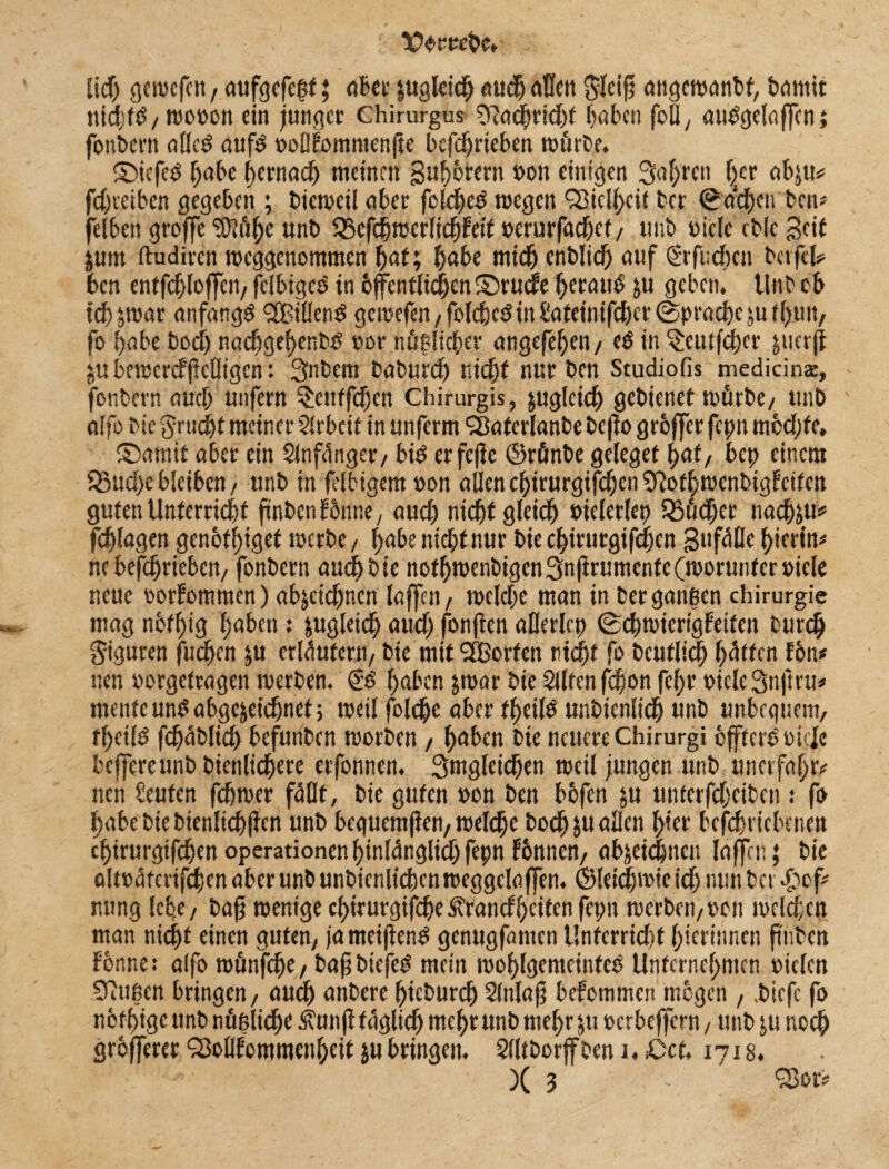 lOoreebe» lief) gewefen, attfgefeßf; ober ;ugleich auch affen ftfeifj angcwdnbf, bannt ttidttb/ wo»on ein junger Chirurgus 9?a<hrid)t haben foÖ, aubgelaffcn; fonbern afleö aufd »oßfommenjte befdjrteben würbe. ©iefet) f;abc hernach meinen gu^orern »ott einigen 3<if)rcn |cr abju* fdjt'ctben gegeben ; biewetl aber foldjed wegen Vielheit ber 0acbcn ben* felben groffe liftübe unb fScfchwerltdfjfett »erurfadjef / unb »iclc cb(c Seit jum (tudiren weggenommen bat; habe mich enblicb auf (Srfudxn betfcl* ben entfcbloffen, fclbigcS in öffentlichen ©ruefe beraub ;u geben, Unb ob tdj&war anfangs SfBt'üenö gewefen, foldjcdin Sateimfdjcr (Sprache;u f hun, fo habe bodj nadjgehenbß »or mißlicher angefeben/ ($ in §etttfd)cr jucrfl $u bewerdfeßtgen: Snbem babureb nicht nur ben Studiofis medicin$, - fonbern auch unfern ^entfdjen Chirurgis, zugleich gebienef würbe/ unb affo bie $rtidjt meiner Arbeit in unferm Slaterlanbe bejto groffer fct;n mbd)fe, ©arnit aber ein Slnfütiger/ bte erfejfe ©rfinbe geleget bat/ bet; einem 25ud)e bleiben / unb in felbigem »on allencbirurgifd)en3Rotbwenbigfctfen guten Unterricht ftnben fönne, aud) nicht gleich bieleriet) 35üd;er nadj;u* fchlagen genothtgef werbe , habe niebtnur bie chtrurgifdjcn gufüßc hierin# ne betrieben, fonbern aud) bie nothwenbigen3nfirumentc(worunter»icle neue »orfommen) ab;etdjncn laffen, weld;c man in berganßen Chirurgie mag nbfbig haben : &ugleid) aud) fonjfen aßerlcp (Schwiertgbeifen burdfj giguren fuchen ;u erläutern, bte mit SCßorten titdjf fo bcutlidj hatten fön* nen »orgefragen werben. <i$ haben ;war bie Sllten fdjon febr »ieleStiftet!* mente um? abgc;eidjnet> weil foldje aber tf>cile unbienlidb unb unbequem, fbeild fhablicb befunben worben, haben bie neuere Chirurgi öffterßweie bcfferettnbbienlidhere erfonnen. Smgleichen weil jungen unb unerfahr* nen Leuten fchwer füllt, bie guten »on ben bbfen ;u unterfdjeiben : fo l;abe bie bienlidjficn unb beguemfien/weldbe bodj ju aßen tyet befdmebenen ebirurgifchen Operationen hinlänglich fepn fönnen, abjeidjncu laffen; bie altoaterifcben aber unb unbienltchcn weggelaffen. ©letdjrotc id) nun bet £>ef* nung lebe/ baft wenige chirurgtfdje icrandheifen fepn werben,»ott welchen man nicht einen guten, jameiftate genugfanten Unfcrrkht bieriunen ftntcn forme: alfo wünfdje, bafbtefeg mein wohlgemeinteb Unternehmen »ielcn ©Rußen bringen, aud) anbere hieburdj Slnlafj bekommen mögen , .biefe fo notige ttnb nüßlidje Äunfi täglich mehr unb mehr ;tt »erbeffern , unb ;u noch grofferer ^5ollfommcnbeit jubringen. 2lltborffbeni,£>cf, 1718. )( 3 - Q3or*