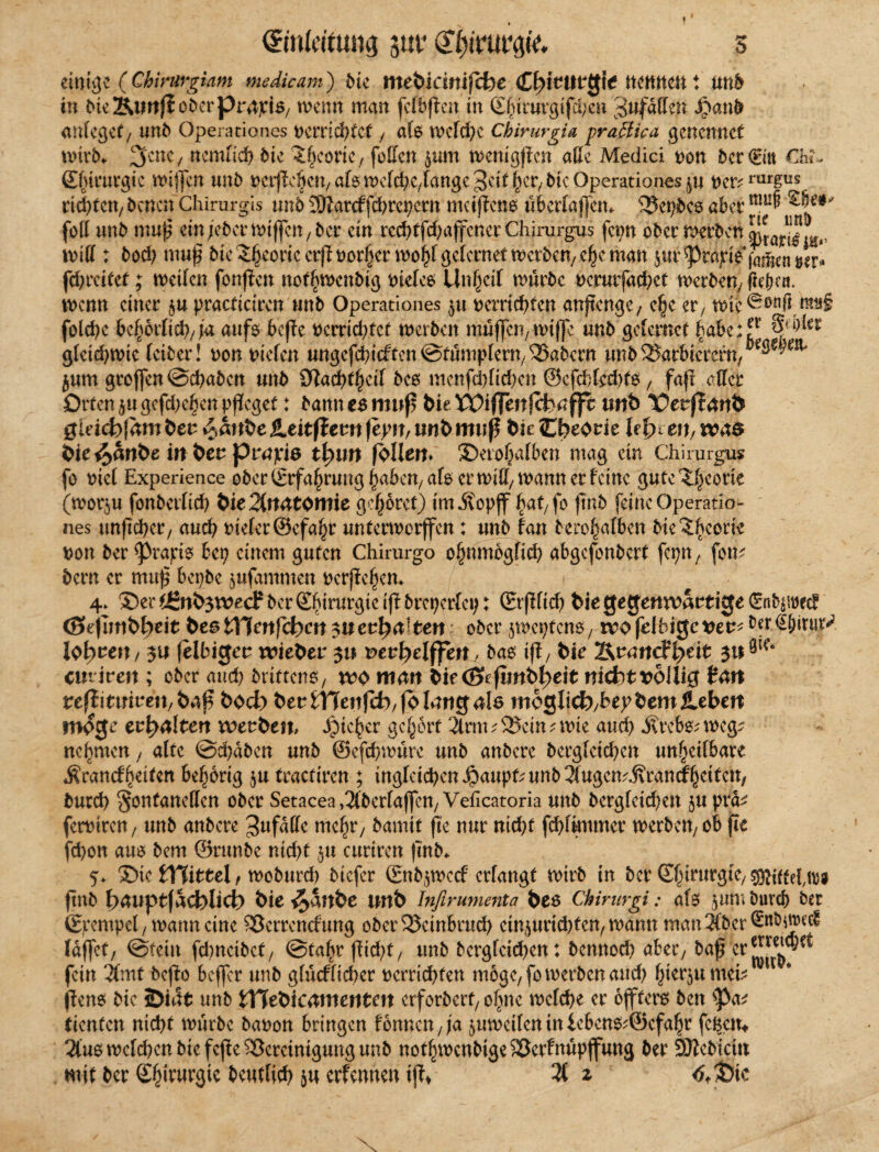 f (ürmMung sut* s einige ( Chirurgiam me He am) die mebrewifebe <£pktwg\e nennen t und in dte2Umfloderpr4£i$7 rnenn man fcfbftcn in ©fururgifd/en Pfaffen Jpand anfegef/ und Operationes t>crrid>tcf , als welche chirurgia praßiea genennet wird, 2tcnc/ ncmlich die Jhcorie, feilen $um tt>emgftcn aße Medici von ber€itt Chi» ©fururgte mijfen und ectf^c&ctvafcmefdK/fangeSctt^cr^tcOperationes^u t>er^rurgus richten, denen Chirurgis und SOfarcf fehrepern mciftcne uberlajfem 5$epdcs aber ^e$' feil und muß ein jeder mijfen, der ein rechtfdjajfcner Chirurgus fevn oder werden und : dod; muß die ^eoncerpt)or§er mo^[gelernet meiden/ c(k man jur ^röjrie^fatfcenwr* fchreitef; weilen fonjfen notwendig dielen Unreif wurde bcrurfachet werden, fn(K«. wenn einer practicircn und Operationes $u verrichten anftenge, e§e er, rt)ic^onß m§ foldjc bc^orfich/ja aufo bejfe vcrridjfet werben muffen, wiffe und gclcrnct habe;5r Syrier gleichwie leider! von liefen ungcfchicftcn@tumplern,^abern und ^arbierern, jum grojfen Schaden und SWachtheif des menfdjlichen ©cfcblcdjto , faß eßer Orten $u gefdjehen pfleget: dann c$ muß bie XOiffenfifeäfft wtb t?erj?nnfc Qläd)\am beu £>anbe JLeitff ew fepn, unb muß bie Cbeorie Upttn, wae bie^anbe in ber prnjria tpun foltern Serofjafben mag ein Chirurgus fo eiet Experience oder (Erfahrung haben, afo ermiß/ mann er feine gute^eone (wor$u fondetlich bie2frt4tomie gehöret) imÄopjf ^at7 fo find feine Operatio¬ nes unßcher, auch vieler ©efahr unterwerffen: und tan dero^atben die ^beerie von der ^rapis bep einem guten Chirurgo ohnmbgfich abgefonbert fepn, fom dem er muß bepbe jufammen verßehem 4. Ser^ünb$n?ecPderSbirurgieißdrepertei;: ©(flieh t>ie gegenwärtige Güntywec? <3efimbb)eit beßttlenfcpcn$uecpalten oder jwepfeno, ivofdbigcttet^der^iru^. lodert / $u felbiejeu wieber 3« mvpelffen ^ba* iß/ bie Iknandptit ju9ic‘ emiren; oder auch drittens, wo mart bif (Bkfimb^eit nidotvbllig £4it reff\tintzn, baß boeb beubHenfcb/fMungalö moglicf),bepbemJlebett möge evpalten werben, Jpic^er gehört 2trm;23cin?mie and) Ärebs; weg:? nehmen, alte Schäden und ©efchwüre und andere dergleichen unheilbare .Rrancf heitert behorig $u tractiren ; ingleid^en^aupCund^ugen^rancfheiten/ durch §onfaneßcn oder Setacea ,2(berla(fen, Veficatoria und dergleichen $u prd^ fervtren, und andere ^ufäße mehr, damit fte nur nicht fchfknmet werden, ob fie fchon aus dem ©runde nicht 51t curiren find* 5* Sic tViittelr wodurch diefer ©tdjwccf erlangt wird in der Sfurur3tc/ Sfliffefttw find b^uptfadblicf) bie ^anbe unb Infirumenta beö Chirurgi: als $um durch der ©pempel, mann eine £3errcncfung oder25einbrud) einiurichfen, mann mancher fdjfet/ ©teilt fd)neidct7 ©tal^r ßid)t7 und dergleid^en: dennod) aber, daß er fein 3tmt deßo beffer und glücflicher verrichten möge, fomerden and) hierjumeb ^ jfene die 3>i4t und tTTebtcnmeutm erfordert, oftne melche er ojfterö den tycv dienten nicht mürde davon bringen f6nncn7|a jumetfen in bebeno^öefahr feiern 2iu6mcld)en die fejbe Bereinigung und nothmendige5öerfnup|funä der SJledtci« mit der ©hirurgte deutlich iu erfennen ijf^ 3( z 6<t)k K