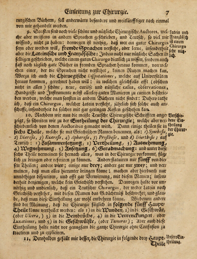 ntrgtfcfKtt Q3üd)cm, foß «nfcciwärfs bcfonbcre unb wcitfawfffiger tiocfy cinmat loon mir gehanbeft werben* 9. @onpcnfint)nöd)t)ie[cfd)6ncun5ttu(2fi(^cSf^rurgtfd;eAudores, mUiaUin unb 6)c aber mcijfens in anbern ©praßen gefd)ricbcn/ unb ^cutfd? / fo t>ict mir SratuofSjcJ) wiffenb/ nid)t $u haben; beomegen i|i nothig/ baß wer ein guter Chirurgus W fepn ober werben wifif, fvetnbe&ptü&cn oerßehc/ ober ferne/ infoüberleit,^j!r aber bic teimjehe tmfc : 3ttbem nicht nur nühfiebe ©ad>en in ** fef6igen gcfd>ricbcn/ mefebe einem guten Chirurg© bienfieb $u wiffen/ fonbern and) fafi nod) tdgficb gute 35ucber in fremben Sprachen heraus f ommen / nonwefc eben einer^ ber bie (Sprachen nicht vergehet , feinen Siuben machen fan* SSBor^u icb auch bie fctyiti&gifd)e Deputation?/, mefebe auf Unmerfttdfen heraus f ommen, gered)net §abcrt wtff ; in welchen gfeiebfaffs offt (obfd)on nid)t in affen) feböne ( neue/ curiofe unb nubficbe cafus9 obfervationes * Jpanbgrijfe unb ^nfirumente nebjf afferfep guten Sanieren $u curiren befcbric^ ben werben/ mefebe manfonfknin anbern Sßucbcrn nid)t ßnbet: ©aherorathe id), baß ein Chirurgus, wefeber iatein uerffe^t/ jdbrfid) jtd) fofd;c aud} am. fcbaffe/infonber^cit ba fofebes mit gar geringen Soften gefebehen fam 10, Sftacbbem mir nun bie meijte ^eutfebe ©hirurgifebe©cbrijften ange? gjerfc&te* jeigt/ fo febreifen mir $u ber (gmttyeilimg bev Chirurgie; mefebe aberocr^^ne 0r* febiebentfieb von benen Au&oribus gemacht wirb, ©ann einige f^cilen fte in *bei*un8 fech$ (Ereile, mefebe jte mit ©riccbifcbcn tarnen benennen/ af$; /) Synthefis, JjF •• 2) Diarejis, 3) Expreß/, 4) Aph&refis, j) Proflheßz, unb 6) Diartboßs 3 auf $cutfcb : 0 Snfnmmenje^img/ 2) X)eutbcilim0/ 3) 2(u6ttef)roim0, 4) ¥£e0nef)m«Jt0 * 5)2tttfesiw0, 6')<Stzabm<xd)m$x unb unter biefe feebs vermeinen jte hernaeb alles y was in ber ©birurgte vorfommt/ fug? iid} $u bringen ober refertren fonnem 3lnberejfatuiren nur futtff ronbie* fen ?:bcifcn5 embere viev; einige nur fcrop; anbere gar nur $voey; unb rer^ meinen/ baß man affes hierunter bringen fonne: machen aber hiedurch nur unnötiges bifputireu/ unb offt gar Sßermtrrung / mit biefen tarnen; infom bereit benienigeny mefebe fein ©riecbtfd) verffebem ©cswegen hafte vor um nbtbig unb unbienficb/ baß ein ^eutfeber Chirurgus, ber meber iatein nod) ©rieebifeb oerßebet/ mit biefen tarnen bao ©ebdebtnuß befcbmebtC/unbgfam be7 baß man biefe ©ntbeifung gar mobf entbehren fonne* SBteberum anbere |tnb ber Meinung, baß bie ©hirurgie fugficb in fol0enbe fönff ^4up# SL^eilcfonne vertbeifet merben: afo i)in bieX^imOett/ 2) in bi : (ober Ulcera,) 3) in bie Äeinbrwcbe/ 4) in bie X)emndP«n0eit / ober Luxätiones, unb 5) in bic (Btfchvcttlfte/ (ober Tumore/) ; ‘4bee auebbkje Gintbcifung §alu nicht ror genugfam bie gan^e S^irnrgic ohne Sonfujton 511 traetiren unb $u eppficiren^ 1 h gefaxt mir beffer^ bic Sbirwrgie in fofgenbe bret;