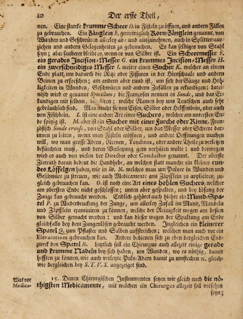 *?• * SEhtfror Metüca- io ®er ftftt 'Xtyii, * ' _ V/ nett. (Sine jlarcfe £stimme ©efceer /x in §i jleln ju offnen^ unb andern Raffen §u gebrauchen. (Ein Sangtem P. gemeiniglich Korn*Sattgleirt genannt Don StBunbcnunb©efdjwürcn adertet; ab* unb «u^uncfjmcn, audjin&pUttemu^ jief^en unb anbem (öefegenf)ct(en $u gebraud;en. (Es fan felbigcs Don ©tafü (et;n ; abct* fauberer bleibt c$y wenn es Don ©übet tjf. (Ein ©dbeermefler K ein gerafees ^nciftort^theffer 6. cin tvummes jMJton 4TJe flfer H. ein 3$vepfcfcmeifeige6 tYieffev L weiter einen ©itcfeer K. weiter an einem ©nbe platt; um baburch bk Ovi^e ober gijjuren in ber JjMrnfchaale unb anbern SJeüten ju erforfd;en; am anbetn aber runb iß/ um ftch ber@dnge unb J?oh> Jigf eiten in SönnbeU; ©cfehwnrcn unb anbern Jufätten $u erfunbigen: tateiV nifch wirb er genannt Svedlhmi; biegran^ofen nennen es Sende ^ unb bas (Er* funbigen mit fetbeni; loddfren; welche Flamen bei; uns ^eutfehen and; feljr gcbraud;lid; fmb. 9Jtan imdyt fte oon (Eifch, ©über ober ^efffenbeiu; ober and) Don §tfd;bein. L. iß eine anbere 2lrt eines ©ud}ers f wcld;er am unterffen (En* bc fpipig ifl* M. aber iß ein ©lieber mit einer Jurcbe ober Kinne/ gram 3&ßfch Sonde creuje, i>on©tabl ober ©über, um bas DJtefler obcr©ehecre bar* innen 5« leiten, wenn man gißetn eröffnen, unb anbere Deffnungcn machen will/ wo man groffe Oberst, Eßeroen t Tendmes, ober anbere ^cile$u verleiten befurd)tcn muß/ unb beren ^Jerfe^ung gern oerbuten weite; unb Deswegen wirb es auch Den Dielen ber Diredor ober Condu&or genannt S)er obctße Jierratb baran bebeut bie j)anbl)ebey an welches patt mand;e ein ifeines rinv fees jloffelgert haben, wie in lit. N. wcld;es man um puleer in SSJunbenunb ©efehwure ju [treuen, wie and; S)libkammtt ans Jäpjflcm 511 appltcimt, ju* gleid; gebrauchen fan. 0. ift nod; eine 2trt eines t>o[:den ©uefeers, welcher am obetßen (Enbe nicht gcfdßoffcn; unten aber gefpaften, unb bei; iofimg ber Junge fan gebraucht werben. <£nt)fid> gehöret auch fykhev eintffiimfe*©p&' tel P. fru dlkbcvbvucinng ber Junge, um allerlei; jufatt im9)iunb,93tanbcfn unb Jdpftcin epamüuren grfennen, wcld;e ber Dicmißfcit wegen am beßen Don ©über gcniad>t werben : unb fan biefer wegen ber ©paftung am (Enbe gleichfalls bep bent Jungenlofen gebraucht werben. 3ngkidym ein kleinerer ©patel^jum ‘'Pßaftcr unb ©alben aufftrcid;en; welchen man andy not ein jElevatonum gebrauchen fan. Anbere.bedienen |td; ju eben bergfeichen Snba jweef ben ©pntel R. Ufytlid) [oft ein ©lirurgus auch allezeit einige gera-fee imfe fvummc rTafeehtbei; fid; ^aben f um 2ßunbcn 7 wo es nothig f bamtt Refften ju fonneu/ wie auch' rerle^te Puls^bern bamit ju umffcchcn k. gleich* wie begleichen bep S. TI T. X. angejeiget ftnb. • v ■ ^ 15, .©eiten S^mu-gtfcfjcn ^nfimtnenfen fegen wir gfetef? md> feie no» tfysftm tHe^ic4HKHte r mit weichen «in Chirurgus alicjcit fett »crfc|c» f«9«;