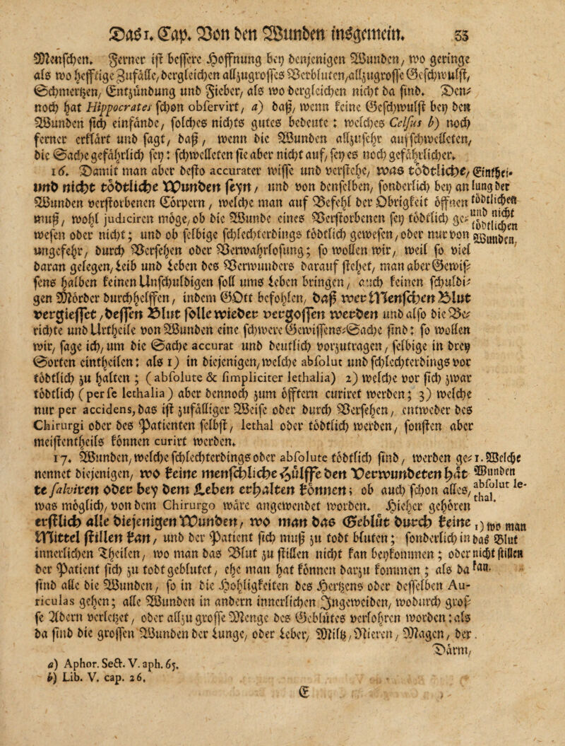 x. <Tap. 23on bm Söunben mggmtdtn 55 Sftcnfchem ferner tj? beffere Hoffnung bet) denjenigen SHJunben/ wo geringe als wo hefftige^ufättc/ dcrgCeid>en affjugroffeß Vetblufen/att^ugrojfe ©efchwuld, ©chmer^en/ (Engünbung unb lieber/ als wo'begleichen nicl>t ba ftnb, ©cn* noch fjat Hipperates fchon obfervirt/ a) baf/ wenn feine ©efd)tt>tif|i bet) ben SBunben fid) einfanbe, folches nid)(6 gutes bedeute; welches Celfus b) noch ferner crflärt unb fagt, bap, wenn die SSunbcn af^ufe^r auf fehweffeten, die @acf)e gefdfirlid) fet) t fd)Wcttetcn ji'e aber nicht auf/ fet) es ned) gefährlicher, 16. ©amit man aber befiev accuratcr nnffe tmb Dcrflc^C/ ivae* todtlicht/ 0nf§ci* tmd nicht todtliche tipunden fän/ unb non deitfclben/ fonberlid) bet) an lang der Sßunben verdorbenen Sörpern , welche man auf Vefehl ber ©brigfeit offnen wud/ toofy judiciren mogC/ Ob die SBunbe eines Verdorbenen fet) tbbüiü) wefen ober nidjt; unb ob fefbige fchlcd)terbtngs fobfltch gewefett/ober nur von ^im^n ungcfe§ry burd) Verfemen ober Vermafirfofung; fo wollen wir, weit fo viel baran gelegen/ leib unb leben bes Verwmtbcrs barauf dcjjef/ man aber ©ewtf fens falben feinenUnfd)uibigen foff ums leben bringen/ and) feinen fchulbi^ gen Korber burcbbetjfen, tnbem ©Ott befolgen/ ba$ vott iVlmfihcn Blut verpuffet Blut folle wieder rwgoffen werden uhbalfo die Ve? rtd)te unb Urteile von28unben eine fdnvcre ©ewtjfens*©ad)e find r fo motten wir, fage id)/Um bic @ad)e accurat unb beutfid) vorjutragcit, felbige in brep ©orten emt^eifen: als i) tn btejenigett/ welche abfolut unb fd)lcd)terbings vor todtllch $U galten ; ( abfolute & fimpliciter lethaiia) 2) weld)c vor dd) tobtltd) (perfe lethaiia) aber bennod) ,$um ojftcrn curiret werben; 3) welche nur per accidens;bas id zufälliger Sßetfe ober burd) Verfemen, entweber bcs Chirurgi ober bes Patienten feibd/ lethal ober tbbtlicb werben, fonden aber meidentljcils fönnen curirt werben, 17, Söunben/welchefd)led)tcrbingsober abfolute tobtfid) dnb/ werben ge^i.Söelcfje nennet Diejenigen, wd feine menfchlicbe^ulffeden Vevxvmbetenfyät te falviten Oder bey dem jleben erhalten fonnen; ob auch fchon attesy ^lut le* was möglich/von bem Chirurgo wäre angewenbet worben, Sicher geboren erblich alle diejenigen Wunden, wo mm bae (Beblüt durch feine maß JTlittel (filiert Km, unb ber Patient fich muß ju tobt bluten; fünberlid)tn&a$ 33lut innerlichen vornan bas Vfut^uditten nid)t fan bekommen; ober nicjjt (Wie» ber Patient dd) $u tobt geblutet, che man hat fonnen barju fommen ; als ba tan* jtnb atte die SBunbcn, fo in die «hohligfciten bes Jpergcns ober bejfelben Au- riculas geben; alle SBunben in anbern innerlichen 3ugcweiben, woburd) grof fe 2lbern verlebet, ober aiU.ngroffeSJlcngc bcs ©eblütes »erführen worben;als ba fub bie groffeu Sßunbenber lunge/ ober lebet/ TOtifß / ©leeren / 9)?agcn/ ber. ©amt/ a) Aphor. Se£V. V. aph. 65, i>) Lib. V. cap. 26, <?
