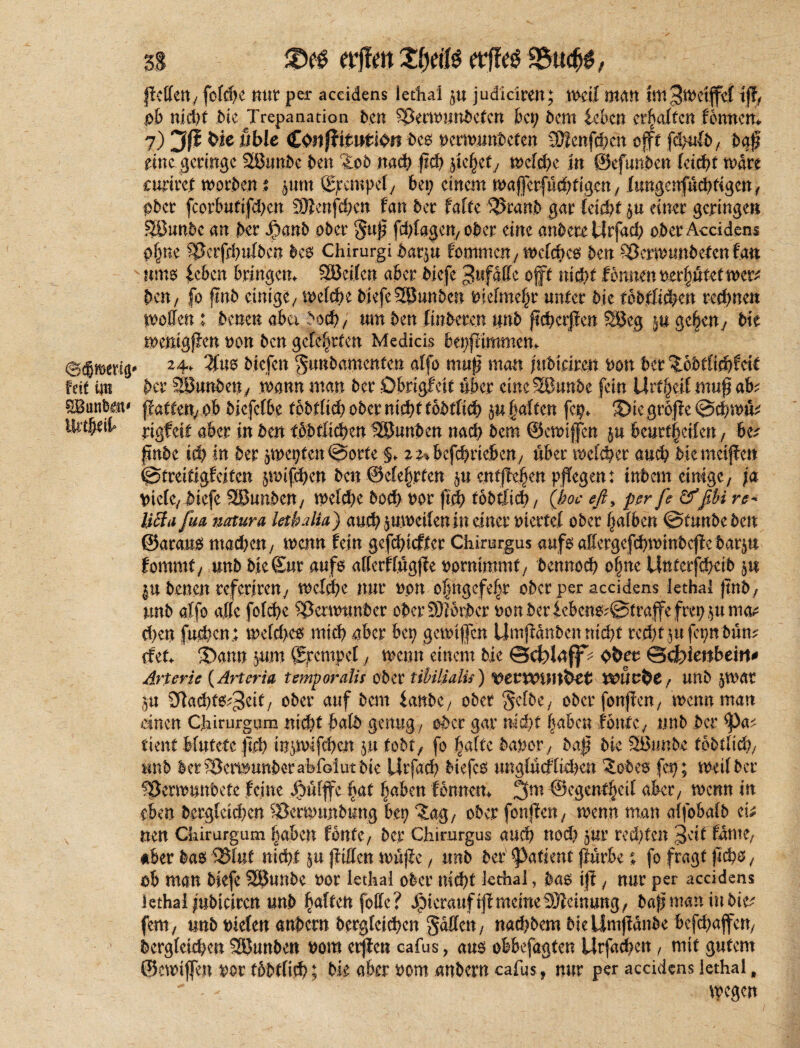 ßetteU/ fofc^c nur per accidens lethal $u judlciren; weil man Im^wetjfef iß, pb nid)f Me ^Trepanation ben Sßerwunbetcn bei; Dem leben erhalten fennem 7) 3ß W* öble £mfiituti$n beo oerwunbeten SDüenfchät offt fdjufc, baß eine geringe 28unbc ben Zob nach ßd) jtejjet, welche jn ©efunben feiert wäre curirei worben t jum gpempef/ bei; einem waferfuchfigen, Xungenfuchfigcn, ober fcorbutifhcn üJienfchc# fan ber fafte %mmb gar feießt einer geringe» Söunbc an bet* $anb ober §uß fchfagen, ober eine anbete Urfad; ober Accidens ohne ^Berfihufbcn beo Chirurg! bar$u tommen^ welches ben Sßermunbefcn fa» sums leben bringen«. SBcifen aber biefe Unfälle oft nicht fbnmxoityüutmxz ben, fb finb einige/ welche biefe 5ßunben Mefmehr unter bie tebfüfem rechnen motten: bene» aber >och, um ben finbere.n unb ßchcrßen SBeg gebeny bie wenigßen non ben gefegten Medicis bepßimmen«. 2 4* $u$ biefen gtmbamenfen atfo muß man juötäre» bon ber ‘JoMficßfeit Mt im ber 2!3unbeny wann man ber übrigfeit über eineSBunbe fein Urzeit muß aM ^Banfeem ßatten/Ob biefefbe tpbrfid? ober nicl;C p fjaften fcp«. ^iegroße @cßw& iUtfytii» rjgfeit aber in beit t&bfßchen IßJunben nach bem ©ewtffcn ju beurt§ei(en; be^ ßnbe id) in ber aWepten©orte §«. z^befebrieben/ über welcher auch biemeiße» ©treitigfeiten $wif<hen ben ©e(e|rten entßehen pßegen: inbem einige/ ja \nefe, biefe SBunben/ weßße hoch bor ßcß tobtlid), (hoc eß, per je &ßU re* 10a fm natura lethalia) auch ^weitenin einer rnertef ober haften ©tunbeben ©araus machen 7 wenn fein gefeßieffer Chirurgus aufs affergefchwmbcße barju fommt/ unb bie Sur aufs attcrffugße oormmmt/ bennoeß of;ne Uitferfcßdb 51t |u benen referireny welcße nur non o|ngcfehr ober per accidens lethal ßnb, unb alfo affe fofeße ^Betwtmber öber931brber oonberieben6'©traßefrep^uma^ d)en fuchcn; welches mich aber bep gemtfen Umßdnben nicht recht pfepn bum efet«. -Dann jum Stempel, wenn einem bie ©cJofdff^ Ohet ©efeienbeitt# Arterie (Artcria t empor alt f ober tibilialu) WUufcc f unb $Vöbt ju 9ia<ht^3eif/ ober auf bem lanbe/ ober ‘Jcftc/ ober fonßcn, mennman einen Chirurgum nicht baft genug/ ober gar nicht haben tonte^ unb ber ^)a^ tient Mutete ßd) inpuifchen jn tobt, fo hafte bauox, baß bie SBunbe tobtlid}, unb ber^Bemunberabibiutbie Utfad) biefco ungfucffidien Zobe$ fep; weif ber IBernmnbete feine Xoufßc hat haben fennetn 3m ©egentheif aber/ wenn in eben bergfeiepen SJerwtmbung bep Za$, ober fonßeii/ wenn man affobafb eh mn Chirurgum haben fönte/ ber Chirurgus auch nod; Jur rechten Seif fante/ #ber ba$ 95Iuf nicht ßtfifett wuße, unb ber ^attent ßürbefo fragt ßchs / ob man biefe SBunbe oor lethal ober nicht lethal, bas iß, nur per accidens lethal iubteiren unb haften falle? hierauf iß meine 33icinung f baßmaninbie^ fern/ unb Meten embem bergfeichen Ratten; nad?bem biellmßdnbe befchaßen/ bergfetchen SBunbe« Pont erßen cafus, auö obbefagten Urfa^en, mit gutem ©ewißen vor tbbtfich; bie aber 00m anbern cafus , nur per accidens lethal,  - ftegen