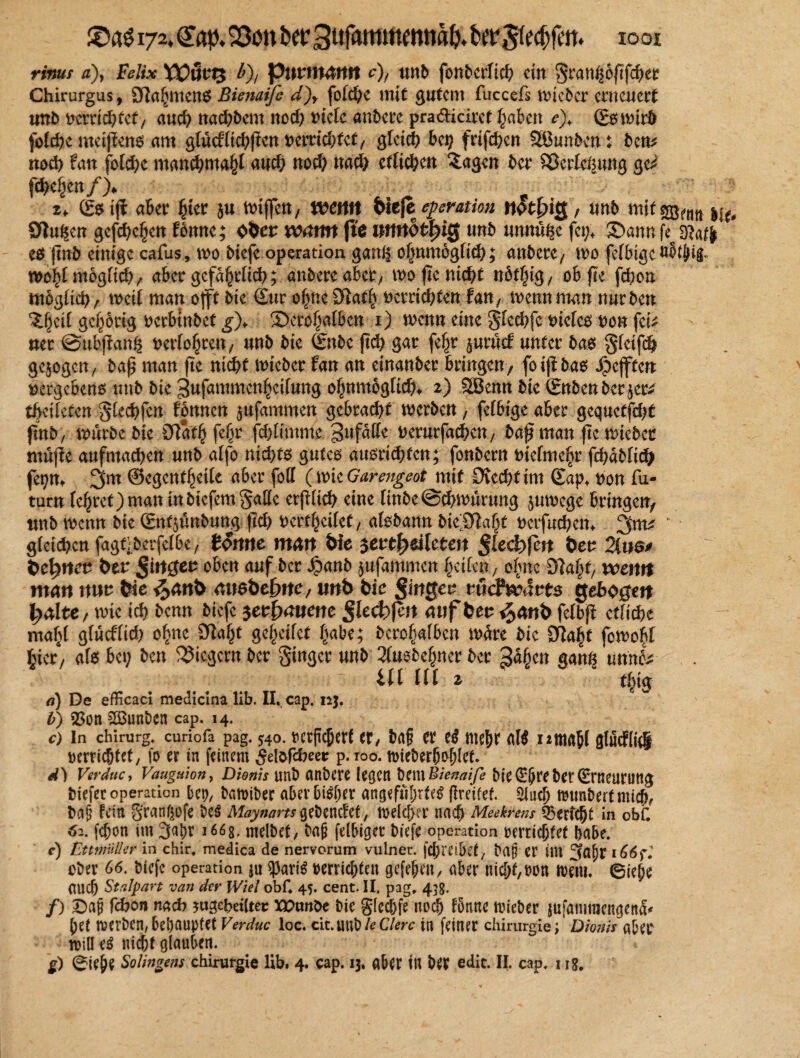 rinuf ^), Felix ¥Oüvt$ b), puumann c), unb fonbcrfi# ein >5ran^6fif<^et Chirurgus, 9Za£men$ ßienaifc d)y fofe^e mit gutem fuccefs lieber erneuert unb uem#fef, au# na#bcnt no# mdc anbere pradiciret §abcn e), (Eswirb fi>t#e meijfeno am glucf£t#f!en uem#fef, g£ei# bet) frif#en SBunbcn: ben* no# fan fot#c man#ma£f au# no# na# ctlt#en £agen ber $8erlci£ung ge^ f#e§en/)♦ z> ßbtj? aber Jjtcr $u Wtffen, wenn bitfe eperation nfofykJ, unb mit %ßm Ötu^en gcf#c§en fonnc; o&er warni fte nnnbtfyiß unb unnü^e fet;* ©ann fec oiaffr* e$ jtnb einige cafus, wo biefe Operation gat# ofjnmögfi#; anbere, tt>o fefbtgcuJtJig« wohtmogH#, aber gefabelt#; anbere aber, woftem#t n5tf;ig, obfte f#on m5g£i#, weif man o(ft bie Sur of;ne 01a# verrichten fan, mennntan nurben ‘Jljeif gehörig verbtnbet g)> ©eroljalbcn 1) wenn eine gle#fc viefeo von fei* ner ©ubftang vertonten, unb bie Snbe ft# gar feljr juröcf unter bas gfetf# gezogen/ bap man fte ni#t wteber fan an einauber bringen, foiff bas Refften vergebens unb bie 3ufammen$cifung o^nmogtt#* 2) 2Benn bie Snbenbcr^er* tbcüeten gle#fen tonnen jufammen gebra#f werben, fefbige aber gequctf#t jtnb, würbe bie 2Ra# fef^r f#limmc Unfälle verurfa#en, bap man pe wicbec muffe aufma#en unb affo nt#ts gutes ausri#tcn; fonbern vielmehr f#dbfi# fepm @egcn#et[e aber foff (wkGarengeot mit £Jve#tim Sap, von fu- turn feljret) man in btefem gälte ctjifi# eine finbe @#wurung zuwege bringen, unb wenn bie Sn^unbung p# verseifet, afsbann bie^9la§t verfu#em * g(et#cn fagt;berfc£be, tonne matt We jeut^eileten §led)fcn t>ev 2tus* bcfynev &cr ßingev oben auf ber Jpanb jufammen leiten, o|nc 9?a|t, wemt man mt We ^anö auabefme, unb bie §wgeu tüdfwävts gebogen ^alte, wie i# benn biefc $eu£>auenc §kd)ßn auf beu ^anb fetbp etliche maf>( gfuedi# o^ne 3^la§t geijeifet ftabe; bero^afben wdre bie STta^t fowo^l Jjicr, afe bet; ben Siegern ber ginger unb 3fuebe^ner ber ßäfycn gant| mnU Ul Ul 2 #ig d) De efficaci medicina lib. II, cap. nj. b) 33ott 2öunben cap. 14. c) In Chirurg, curiofa pag. 540. mpcfjctf er, trt§ tt eß me|>r aW Iitttrtbl Qlucftiil rerrießtet, fo er tn feinem ^elöfcbeer p. too. mieberfjoblet d) Verduc, Vauguion, Dionis unb anbere legen bmBienaife bie^IJreberSrneurung tiefer Operation bet), bamiber aberbid;er angeführtem flreifef. Sin# munbertmi#, ta§ fein 8'rangofe bem Afoyiwmgebendet, welcher na# Meekrens Bericht in obf. 62. f#on im 3a|)r 1668. melbef, baß felbiget biefe Operation berri#tet habe. c) £ttntüller in chir, medica de nervorum vulner. fcjjrei&et/ baß er im 3af)r 166f, cber 66. btefe Operation ju ^arim berri#ten gefeben, aber nicht, ron wem. 6iehe au# Stalpart van der Wiel obf. 45. Cent. II. pag, 458. /) £>aß fcfron nach *ug#eiUet XPunbe bie glechfe no# fonne wieber jufanimengend< het werben,behauptet Verduc loc. cit.mtbiedere in feiner Chirurgie; Dionis aber will em nicht glauben. g) 6ieße Solingens Chirurgie lib. 4. cap. 13. aber in ber edit. II. cap. 118.