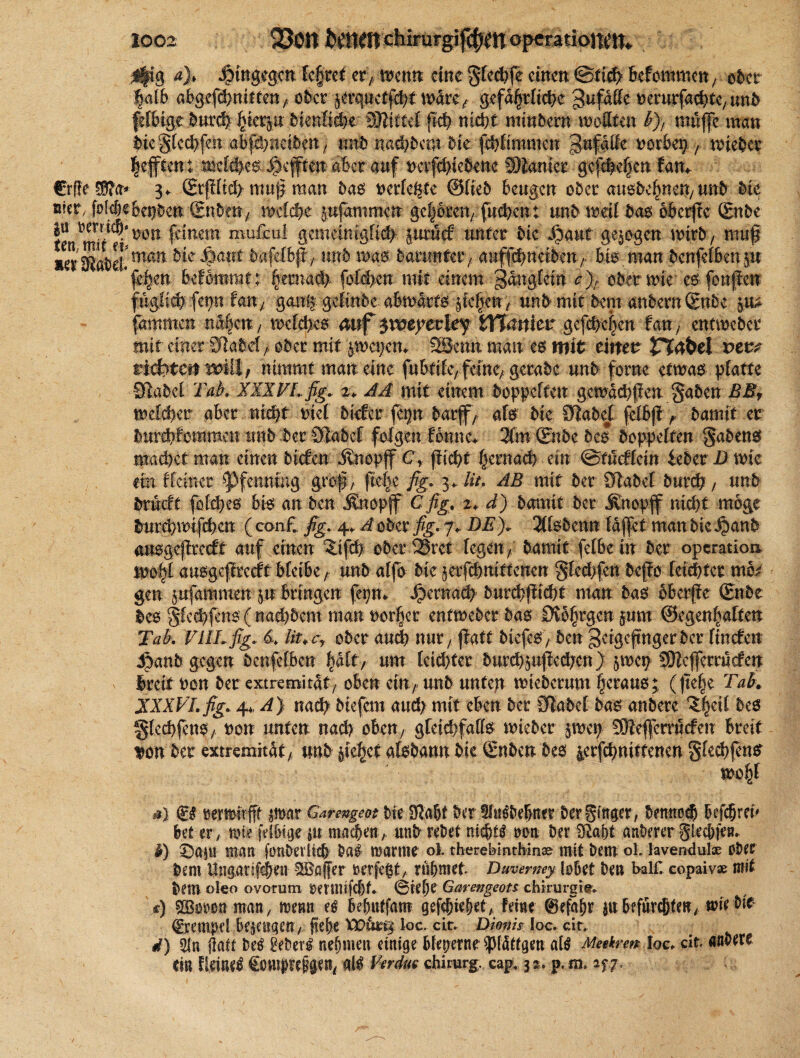 Ifig a% hingegen fe§ret er> tfenn eine gleite einen @tid 6cfommen , ober faf& abgefdnitten/ ober 5erquctfd>t u>drc> gefdfrftde gufääc oerutfadtC/unb ftoigt butfy \jierp bimtidbt Wftittil pd nicht miwbern wollten kJ, milfe man biegfedfo abfdneiben / unb nad^em bk fdtimmen pifdße norbet? , wiebet |e.ften: meldetRefften «6er auf nerfdiebenc Spanier ge(de§en tarn €rffe Wta* 3. 2tpftd> muf man bas nerfe&te ©lieb beugen ober ausbelpen/ unb bie ufer, fiokße&epben Snbcn, melde pfammen ge|ken/ fudent und weif bas oberflc Snbe |u »erridWtt feinem mufeul gemein tgfi# prM unter bk Jjaut gelegen wirb , muß »er Sdtmm ^ ^mt ^afe^p t wttb mm bmmtw, attffdneiben / bk. man benfef 6en p fe^en hdbmmi; §ernacl> folden mit einem gangfetn c)r ober wie cs fonpen fuglidfep tan, gang, gelinde abwärts pfjen, mb mit bem andern (Enbe p£ farnmen na|cn, melden mf ymyeukf iVfattiet gefde|en tan, entwebet mit einer Stahefober mit p>cpem 2Bemt man es mit timt JTfäfret vevf richten mit, nimmt man eine fubtifc/feinc/ gerabe unb fornc etwas platte Stabe! Tab, XXXTLfig. 2, JA mit einem hoppelten gemadpen gaben BBf meldet aber nidt tnef btrfer fepn darf/ als bie Habet fefbp> bamif er burdlommcn unb ber Stabef folgen Ibmm 3fm (Snbe bei hoppelten gabens madet man einen hieben «ftnopff C, pidf §emad ein ©tueffem lebet D mk ein ffeiner Pfenning grop, pebc fig, 3* lit, AE mit her Stabet buvd, unb brneft fofdeö bk an ben j?nopff Cfig. 2♦ d) bamit her Ättopjf nidt möge lurdmifden (con£ ßg. 4. Aobzißg.j, DE), 2(fsbenn fdpetmanbie ijanb ausgepreett auf einen %ifd ober Sret fegen/ bamit felbc in her Operation mo|l ausgepteeft bfetbe / unb affo bie jerfdntttenen gledfcn bepo feidfer mb^ gen pfammen p bringen feip* ^ernad burdpidt man bas bberpe ©ibe des gfcdpns ( nadbem man rodet entweber bas 0i6(jrgcn pm ©egenhaften Tak VlILfig. 4 lit, cy ober aud nut/ patt biefeS / ben geigefngerber finefen ^)anb gegen benfefben |dlt, um leidter burdppeden) jmep SWeferrucfen ireit ron her extremirdt/ oben einunb unfejr mieberum perauo; (pe|e Tak XXXVLfig. 4, A) nad biefem aud mit eben her Habet bas anberc ^|eif bes §lcdpnS/ ron unten nad oben7 gfeidfaffs mieber pep SÖteffemicfeu breit 3>on her extremitdt, mb jie^et afebann bie Snbcn bes ierfdniftenen gfedpns mofp* a) (iß rermirfff jirar Garengeot bie Stabt her 5ltiöbebaer berginget, bennod befdreu bet er, mz fefbige ju madetr, unb rebet nichts non ber Stabt anberer gledfen. h) ©aju man fonbevlid baß mar tue ol. therehinthmae mit bem oi lavenduloe ober bem Ungarifden ^Baffer oerfe^t, rühmet Duvermy lobet ben half, copaiv» mit bem oleo ovorum omiüfdt 0iefje Garengeots chirurgit. s) sffiooonman, menn eö bebutfam gefdiehet, Feine ©efabr ju befürdten, mie bie Krempel bejengen / pebe VDura loc. cit. Dmm loc. ein d) 2tn Saft bk 2eber^ nehmen einige bfeperne ^IdUgen cilß Meekren loc, cit anbere ein Heiner Conipefgen, all Verdat Chirurg, cap, 3 %, p. m, m-